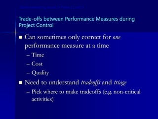 Trade-offs between Performance Measures during
Project Control
 Can sometimes only correct for one
performance measure at a time
– Time
– Cost
– Quality
 Need to understand tradeoffs and triage
– Pick where to make tradeoffs (e.g. non-critical
activities)
Some Interesting Issues in Project Control
 