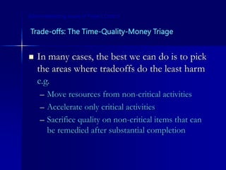Trade-offs: The Time-Quality-Money Triage
 In many cases, the best we can do is to pick
the areas where tradeoffs do the least harm
e.g.
– Move resources from non-critical activities
– Accelerate only critical activities
– Sacrifice quality on non-critical items that can
be remedied after substantial completion
Some Interesting Issues in Project Control
 