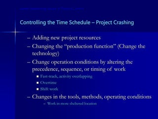 Controlling the Time Schedule – Project Crashing
– Adding new project resources
– Changing the “production function” (Change the
technology)
– Change operation conditions by altering the
precedence, sequence, or timing of work
 Fast-track, activity overlapping
 Overtime
 Shift work
– Changes in the tools, methods, operating conditions
– Work in more sheltered location
Some Interesting Issues in Project Control
 