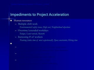 Impediments to Project Acceleration
 Human resources
– Multiple-shift work
Environmental/safety issues, High cost, Neighborhood objections
– Overtime/extended workdays
Fatigue, Lower morale, Rework
– Increasing # of workers
Training (takes time of most experienced!), Space constraints, Hiring time
 Technology
– Using more, larger or more efficient equipment
Training/learning curve, Procurement time, Space constraints
– Using faster-installing materials
Procurement, Submittals for owner approval
– Alternate construction methods
Skill set, Learning curve, Unknown side-effects
Some Interesting Issues in Project Control
 