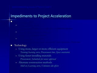 Impediments to Project Acceleration
 Human resources
– Multiple-shift work
Environmental/safety issues, High cost, Neighborhood objections
– Overtime/extended workdays
Fatigue, Lower morale, Rework
– Increasing # of workers
Training (takes time of most experienced!), Space constraints, Hiring time
 Technology
– Using more, larger or more efficient equipment
Training/learning curve, Procurement time, Space constraints
– Using faster-installing materials
Procurement, Submittals for owner approval
– Alternate construction methods
Skill set, Learning curve, Unknown side-effects
Some Interesting Issues in Project Control
 