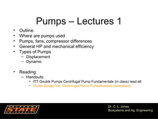 Pumps – Lectures 1
•   Outline:
•   Where are pumps used
•   Pumps, fans, compressor differences
•   General HP and mechanical efficiency
•   Types of Pumps
    – Displacement
    – Dynamic

• Reading:
    – Handouts:
        • ITT Goulds Pumps Centrifugal Pump Fundamentals (in class) read all
        • Fluide Design Inc. Centrifugal Pump Fundamentals (download)




                                                       Dr. C. L. Jones
                                                       Biosystems and Ag. Engineering
                                                                              1
 