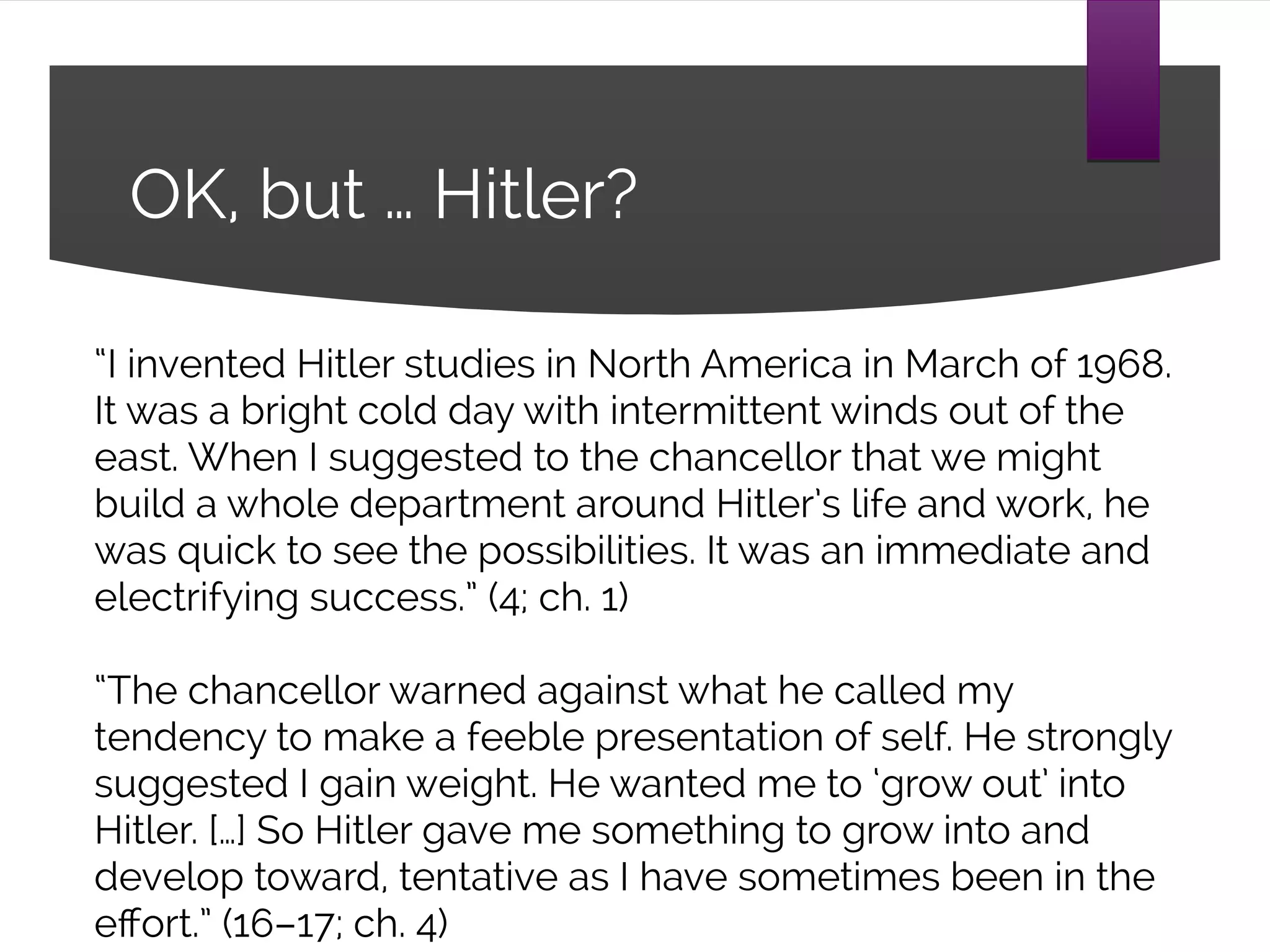 OK, but … Hitler?
“I invented Hitler studies in North America in March of 1968.
It was a bright cold day with intermittent winds out of the
east. When I suggested to the chancellor that we might
build a whole department around Hitler’s life and work, he
was quick to see the possibilities. It was an immediate and
electrifying success.” (4; ch. 1)
“The chancellor warned against what he called my
tendency to make a feeble presentation of self. He strongly
suggested I gain weight. He wanted me to ‘grow out’ into
Hitler. […] So Hitler gave me something to grow into and
develop toward, tentative as I have sometimes been in the
effort.” (16–17; ch. 4)
 