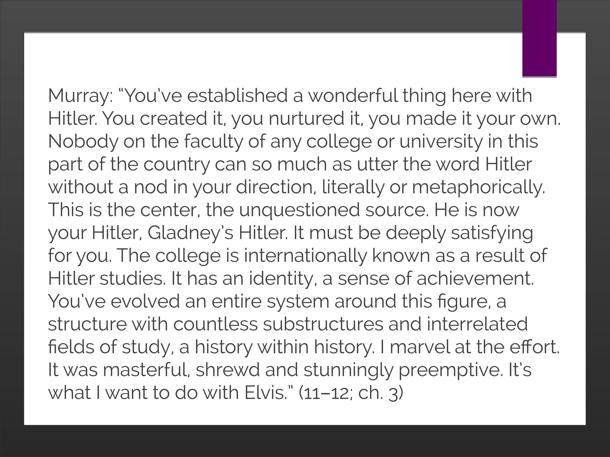 Murray: “You’ve established a wonderful thing here with
Hitler. You created it, you nurtured it, you made it your own.
Nobody on the faculty of any college or university in this
part of the country can so much as utter the word Hitler
without a nod in your direction, literally or metaphorically.
This is the center, the unquestioned source. He is now
your Hitler, Gladney’s Hitler. It must be deeply satisfying
for you. The college is internationally known as a result of
Hitler studies. It has an identity, a sense of achievement.
You’ve evolved an entire system around this figure, a
structure with countless substructures and interrelated
fields of study, a history within history. I marvel at the effort.
It was masterful, shrewd and stunningly preemptive. It’s
what I want to do with Elvis.” (11–12; ch. 3)
 