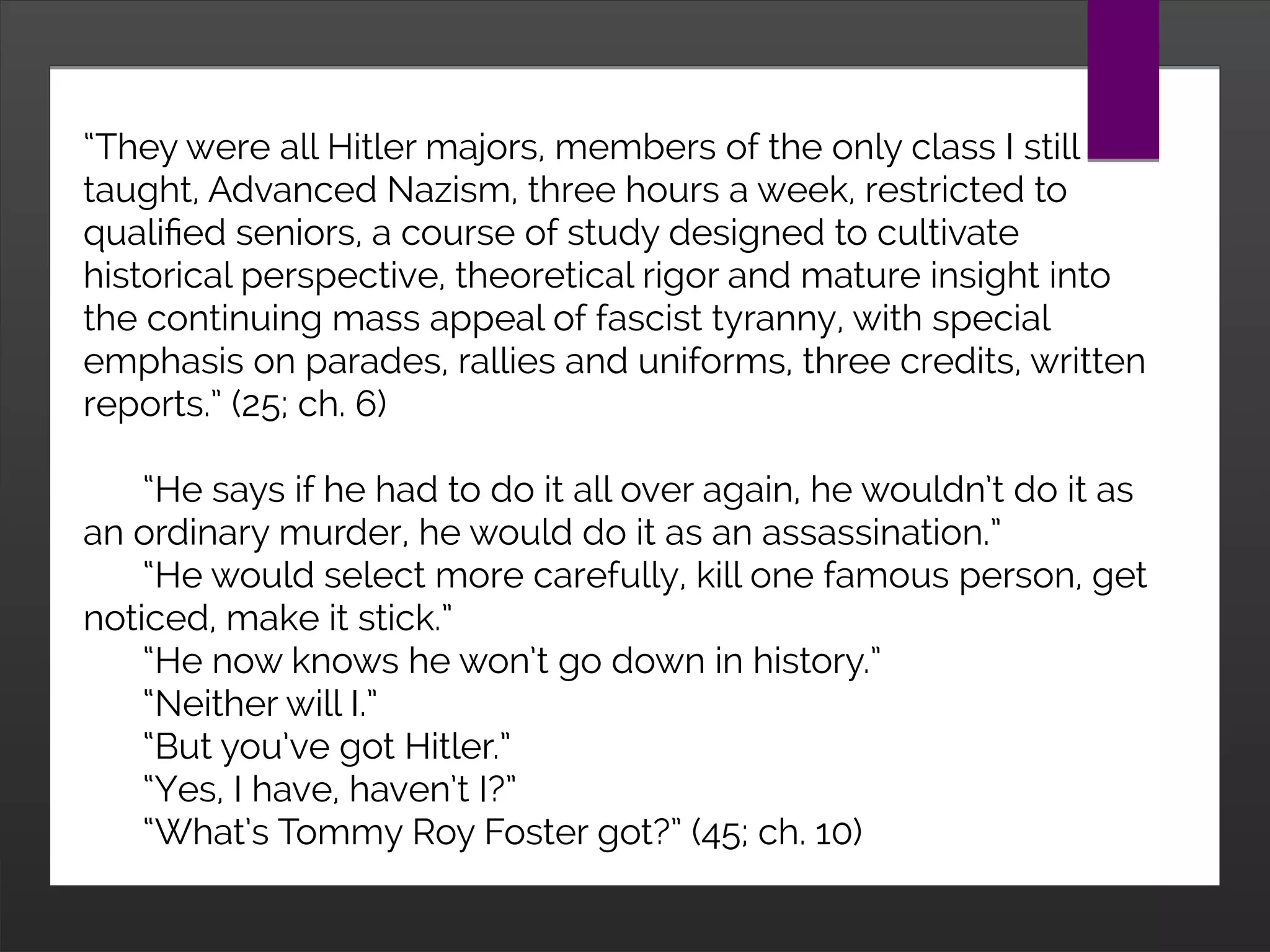 “They were all Hitler majors, members of the only class I still
taught, Advanced Nazism, three hours a week, restricted to
qualified seniors, a course of study designed to cultivate
historical perspective, theoretical rigor and mature insight into
the continuing mass appeal of fascist tyranny, with special
emphasis on parades, rallies and uniforms, three credits, written
reports.” (25; ch. 6)
“He says if he had to do it all over again, he wouldn’t do it as
an ordinary murder, he would do it as an assassination.”
“He would select more carefully, kill one famous person, get
noticed, make it stick.”
“He now knows he won’t go down in history.”
“Neither will I.”
“But you’ve got Hitler.”
“Yes, I have, haven’t I?”
“What’s Tommy Roy Foster got?” (45; ch. 10)
 