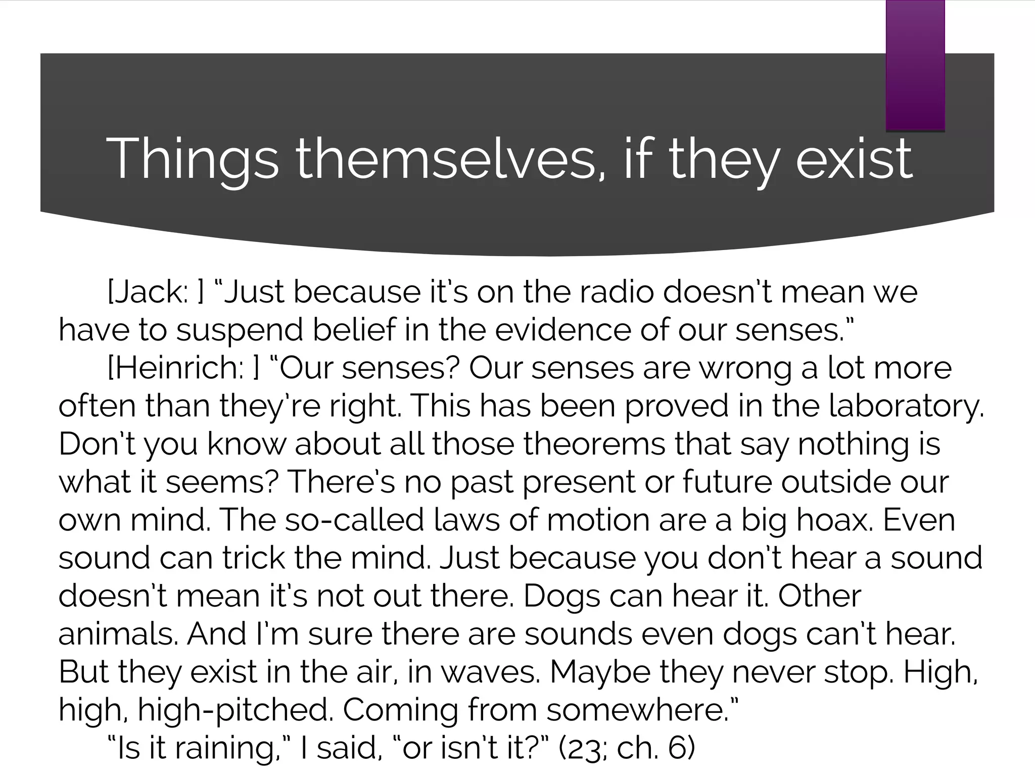 Things themselves, if they exist
[Jack: ] “Just because it’s on the radio doesn’t mean we
have to suspend belief in the evidence of our senses.”
[Heinrich: ] “Our senses? Our senses are wrong a lot more
often than they’re right. This has been proved in the laboratory.
Don’t you know about all those theorems that say nothing is
what it seems? There’s no past present or future outside our
own mind. The so-called laws of motion are a big hoax. Even
sound can trick the mind. Just because you don’t hear a sound
doesn’t mean it’s not out there. Dogs can hear it. Other
animals. And I’m sure there are sounds even dogs can’t hear.
But they exist in the air, in waves. Maybe they never stop. High,
high, high-pitched. Coming from somewhere.”
“Is it raining,” I said, “or isn’t it?” (23; ch. 6)
 
