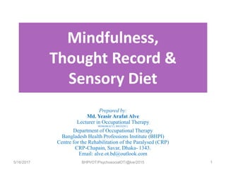 Mindfulness,
Thought Record &
Sensory Diet
Prepared by:
Md. Yeasir Arafat Alve
Lecturer in Occupational Therapy
MDM(BRACU); BSOT(DU);
Department of Occupational Therapy
Bangladesh Health Professions Institute (BHPI)
Centre for the Rehabilitation of the Paralysed (CRP)
CRP-Chapain, Savar, Dhaka- 1343.
Email: alve.ot.bd@outlook.com
5/16/2017 BHPI/OT/PsychosocialOT/@lve/2015 1
 