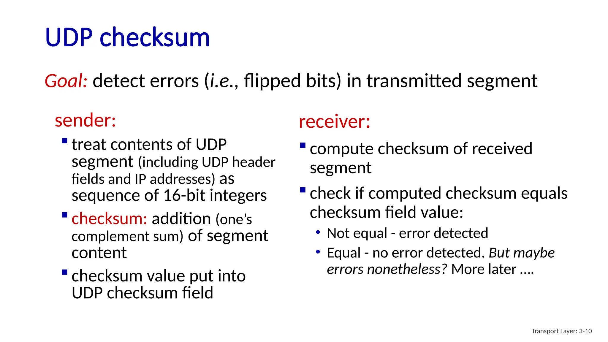 UDP checksum
sender:
 treat contents of UDP
segment (including UDP header
fields and IP addresses) as
sequence of 16-bit integers
 checksum: addition (one’s
complement sum) of segment
content
 checksum value put into
UDP checksum field
receiver:
 compute checksum of received
segment
 check if computed checksum equals
checksum field value:
• Not equal - error detected
• Equal - no error detected. But maybe
errors nonetheless? More later ….
Goal: detect errors (i.e., flipped bits) in transmitted segment
Transport Layer: 3-10
 