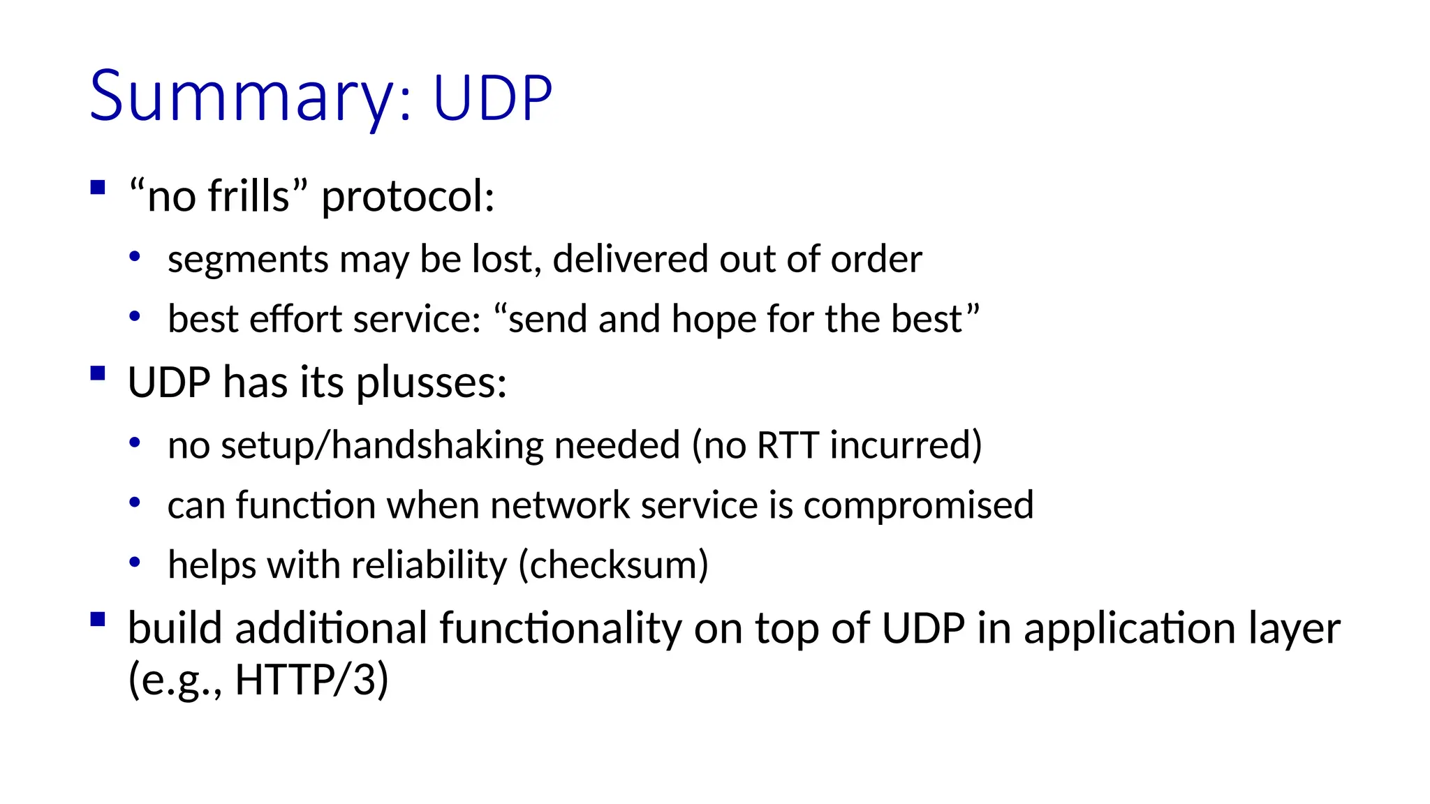 Summary: UDP
 “no frills” protocol:
• segments may be lost, delivered out of order
• best effort service: “send and hope for the best”
 UDP has its plusses:
• no setup/handshaking needed (no RTT incurred)
• can function when network service is compromised
• helps with reliability (checksum)
 build additional functionality on top of UDP in application layer
(e.g., HTTP/3)
 