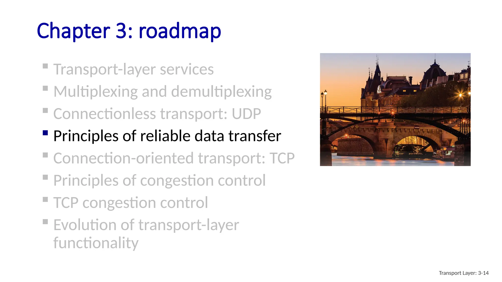 Chapter 3: roadmap
 Transport-layer services
 Multiplexing and demultiplexing
 Connectionless transport: UDP
 Principles of reliable data transfer
 Connection-oriented transport: TCP
 Principles of congestion control
 TCP congestion control
 Evolution of transport-layer
functionality
Transport Layer: 3-14
 