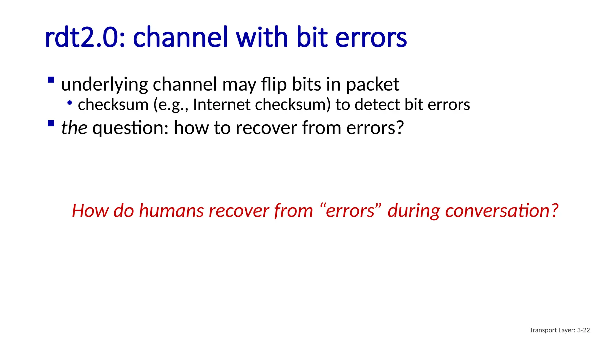 rdt2.0: channel with bit errors
 underlying channel may flip bits in packet
• checksum (e.g., Internet checksum) to detect bit errors
 the question: how to recover from errors?
How do humans recover from “errors” during conversation?
Transport Layer: 3-22
 