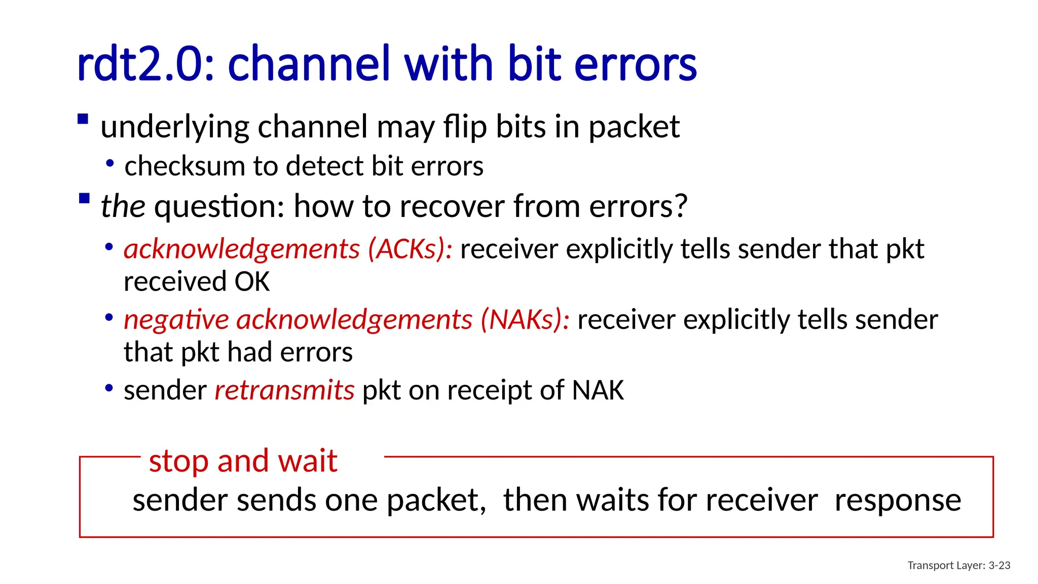 rdt2.0: channel with bit errors
 underlying channel may flip bits in packet
• checksum to detect bit errors
 the question: how to recover from errors?
• acknowledgements (ACKs): receiver explicitly tells sender that pkt
received OK
• negative acknowledgements (NAKs): receiver explicitly tells sender
that pkt had errors
• sender retransmits pkt on receipt of NAK
stop and wait
sender sends one packet, then waits for receiver response
Transport Layer: 3-23
 