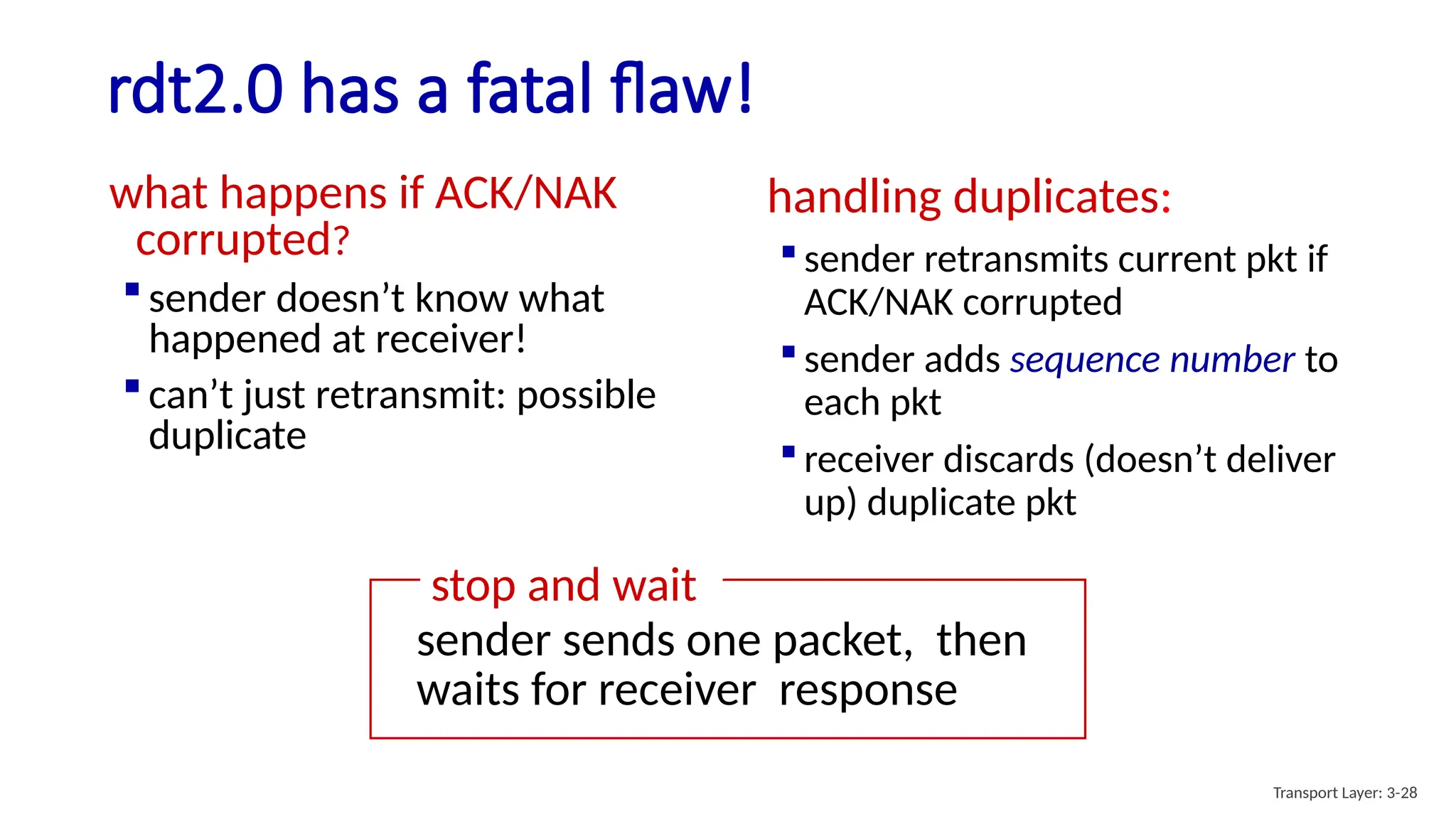 rdt2.0 has a fatal flaw!
what happens if ACK/NAK
corrupted?
 sender doesn’t know what
happened at receiver!
 can’t just retransmit: possible
duplicate
handling duplicates:
 sender retransmits current pkt if
ACK/NAK corrupted
 sender adds sequence number to
each pkt
 receiver discards (doesn’t deliver
up) duplicate pkt
stop and wait
sender sends one packet, then
waits for receiver response
Transport Layer: 3-28
 
