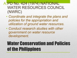 Water Conservation and Policies
of the Philippines
A.PD No. 424 (1974) NATIONAL
WATER RESOURCES COUNCIL
(NWRC)
• Coordinate and integrate the plans and
policies for the appropriation and
utilization of ground water resources.
• Conduct research studies with other
government on water resource
development.
 