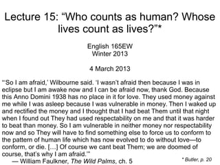 Lecture 15: “Who counts as human? Whose
lives count as lives?”*
English 165EW
Winter 2013
4 March 2013
“‘So I am afraid,’ Wilbourne said. ‘I wasn’t afraid then because I was in
eclipse but I am awake now and I can be afraid now, thank God. Because
this Anno Domini 1938 has no place in it for love. They used money against
me while I was asleep because I was vulnerable in money. Then I waked up
and rectified the money and I thought that I had beat Them until that night
when I found out They had used respectability on me and that it was harder
to beat than money. So I am vulnerable in neither money nor respectability
now and so They will have to find something else to force us to conform to
the pattern of human life which has now evolved to do without love—to
conform, or die. […] Of course we cant beat Them; we are doomed of
course, that’s why I am afraid.’”
— William Faulkner, The Wild Palms, ch. 5 * Butler, p. 20
 