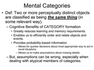 Mental Categories Def: Two or more perceptually distinct objects are classified as being the same thing (in some relevant way). Cognitive Benefits of CATEGORY formation Greatly reduces learning and memory requirements. Enables us to efficiently order and relate objects and events. Provides probability-based information  Allows for quicker decisions about most appropriate way to act in novel situations Allows us to make assumptions about missing details But, assumptions can be wrong, especially when dealing with atypical members of categories. 
