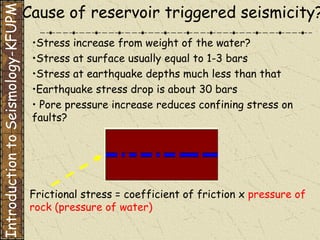 Cause of reservoir triggered seismicity? • Stress increase from weight of the water? Stress at surface usually equal to 1-3 bars Stress at earthquake depths much less than that Earthquake stress drop is about 30 bars •  Pore pressure increase reduces confining stress on faults? Frictional stress = coefficient of friction x  pressure of rock (pressure of water) Introduction to Seismology-KFUPM 