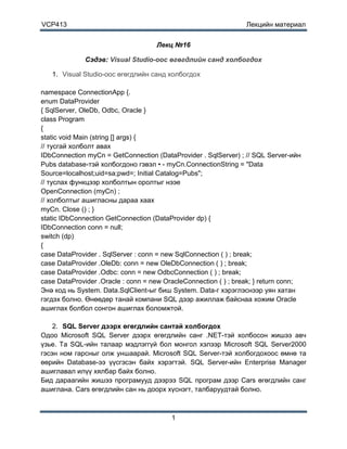 VCP413                                                           Лекцийн материал


                                    Лекц №16

              Сэдэв: Visual Studio-ooc өгөгдлийн санд холбогдох

   1. Visual Studio-ooc өгөгдлийн санд холбогдох

namespace ConnectionApp {.
enum DataProvider
{ SqlServer, OleDb, Odbc, Oracle }
class Program
{
static void Main (string [] args) {
// тусгай холболт авах
IDbConnection myCn = GetConnection (DataProvider . SqlServer) ; // SQL Server-ийн
Pubs database-тэй холбогдоно гэвэл • - myCn.ConnectionString = "Data
Source=localhost;uid=sa;pwd=; Initial Catalog=Pubs";
// туслах функцээр холболтын оролтыг нээе
OpenConnection (myCn) ;
// холболтыг ашигласны дараа хаах
myCn. Close () ; }
static IDbConnection GetConnection (DataProvider dp) {
IDbConnection conn = null;
switch (dp)
{
case DataProvider . SqlServer : conn = new SqlConnection ( ) ; break;
case DataProvider .OleDb: conn = new OleDbConnection ( ) ; break;
case DataProvider .Odbc: conn = new OdbcConnection ( ) ; break;
case DataProvider .Oracle : conn = new OracleConnection ( ) ; break; } return conn;
Энә код нь System. Data.SqlClient-ыг биш System. Data-г хэрэглэснээр уян хатан
гэгдэх болно. Өнөөдөр танай компани SQL дээр ажиллаж байснаа хожим Oracle
ашиглах болбол сонгон ашиглах боломжтой.

    2. SQL Server дээрх өгөгдлийн сантай холбогдох
Одоо Microsoft SQL Server дээрх өгөгдлийн санг .NET-тэй холбосон жишээ авч
үзье. Та SQL-ийн талаар мэдлэггүй бол монгол хэлээр Microsoft SQL Server2000
гэсэн ном гарсныг олж уншаарай. Microsoft SQL Server-тэй холбогдохоос өмнө та
өөрийн Database-ээ үүсгэсэн байх хэрэгтэй. SQL Server-ийн Enterprise Manager
ашиглавал илүү хялбар байх болно.
Бид дараагийн жишээ програмууд дээрээ SQL програм дээр Cars өгөгдлийн санг
ашиглана. Cars өгөгдлийн сан нь доорх хүснэгт, талбаруудтай болно.



                                         1
 