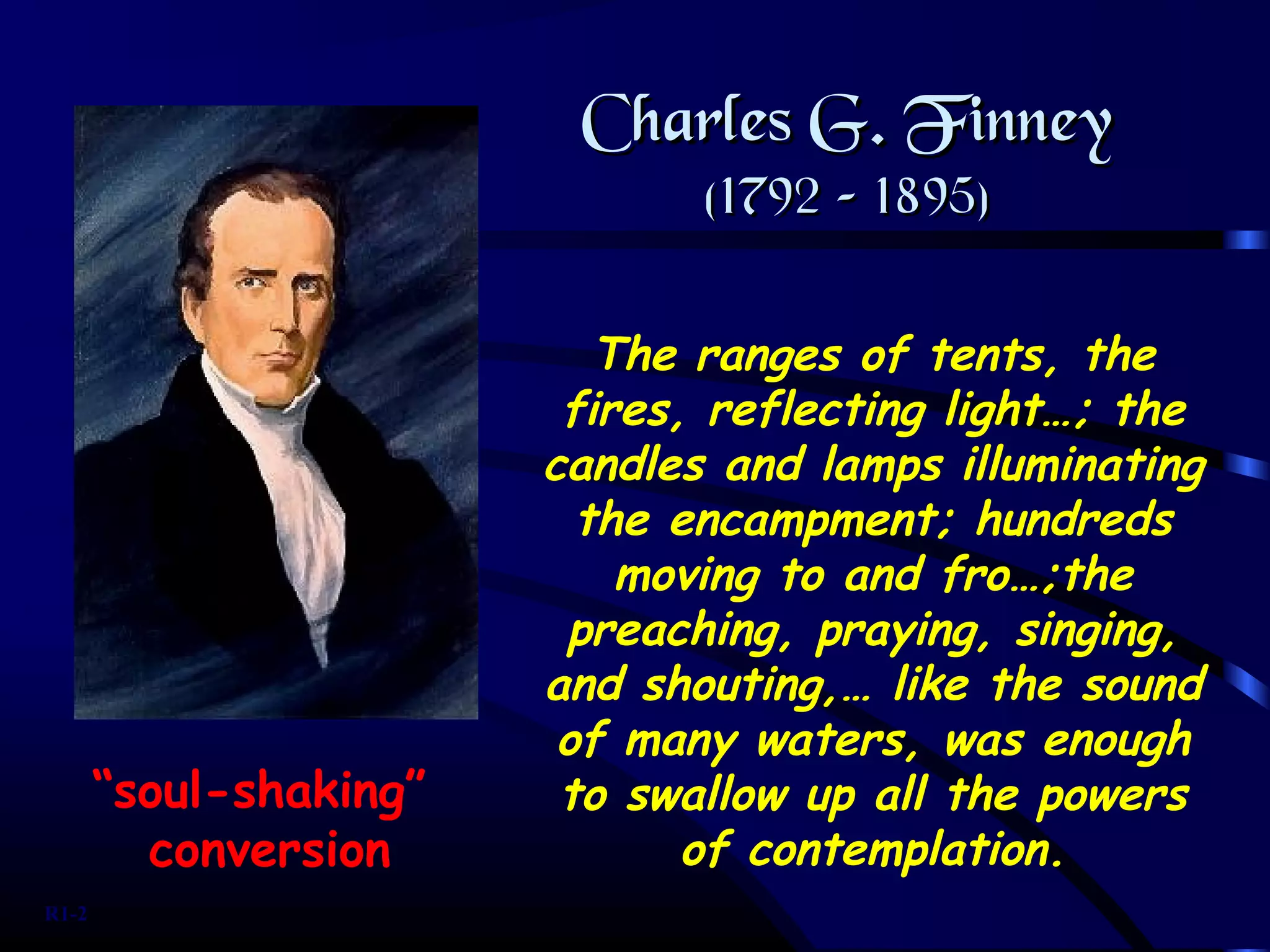 The ranges of tents, the
fires, reflecting light…; the
candles and lamps illuminating
the encampment; hundreds
moving to and fro…;the
preaching, praying, singing,
and shouting,… like the sound
of many waters, was enough
to swallow up all the powers
of contemplation.
Charles G. FinneyCharles G. Finney
(1792 – 1895)(1792 – 1895)
“soul-shaking”
conversion
R1-2
 