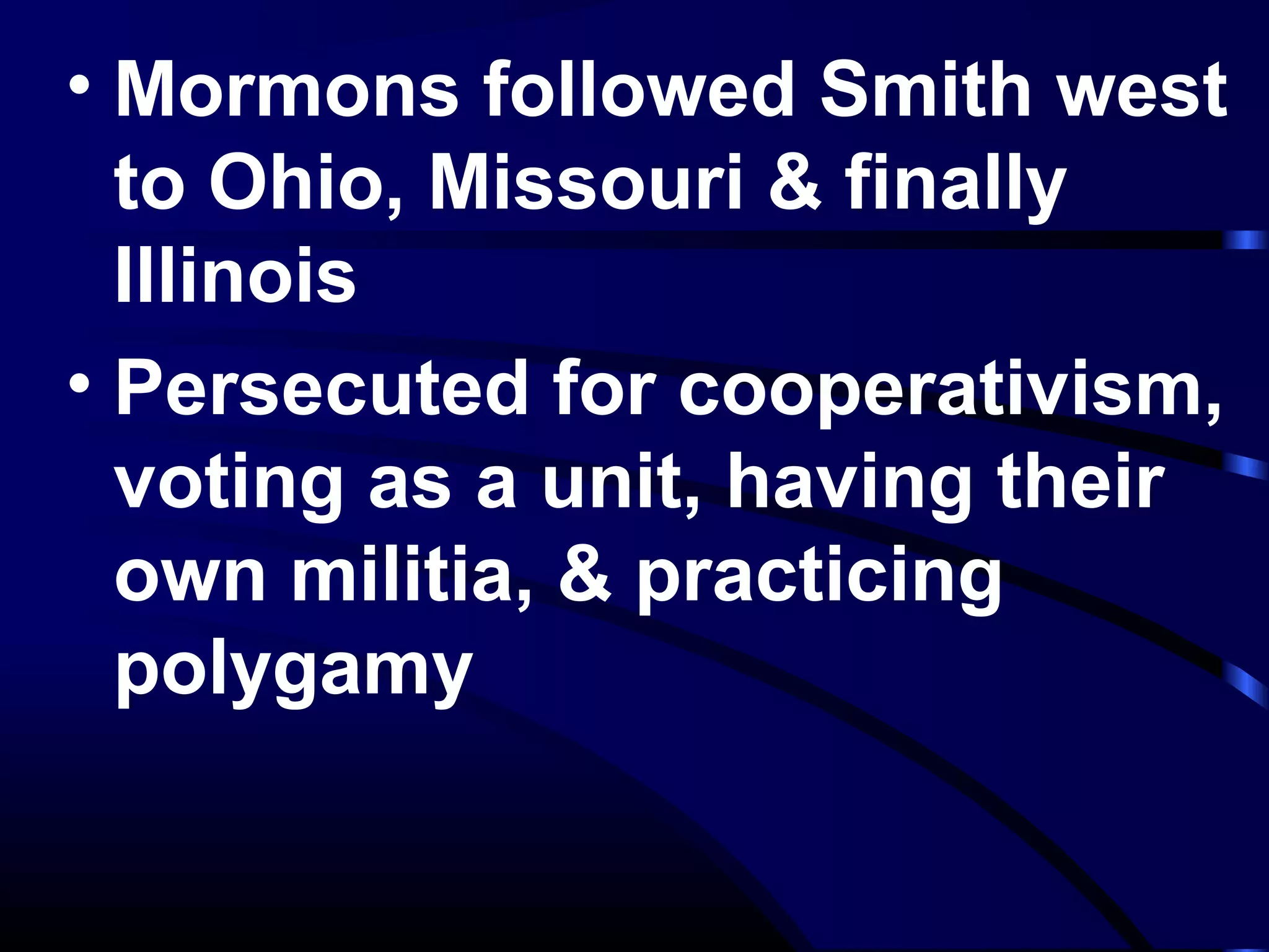 • Mormons followed Smith west
to Ohio, Missouri & finally
Illinois
• Persecuted for cooperativism,
voting as a unit, having their
own militia, & practicing
polygamy
 