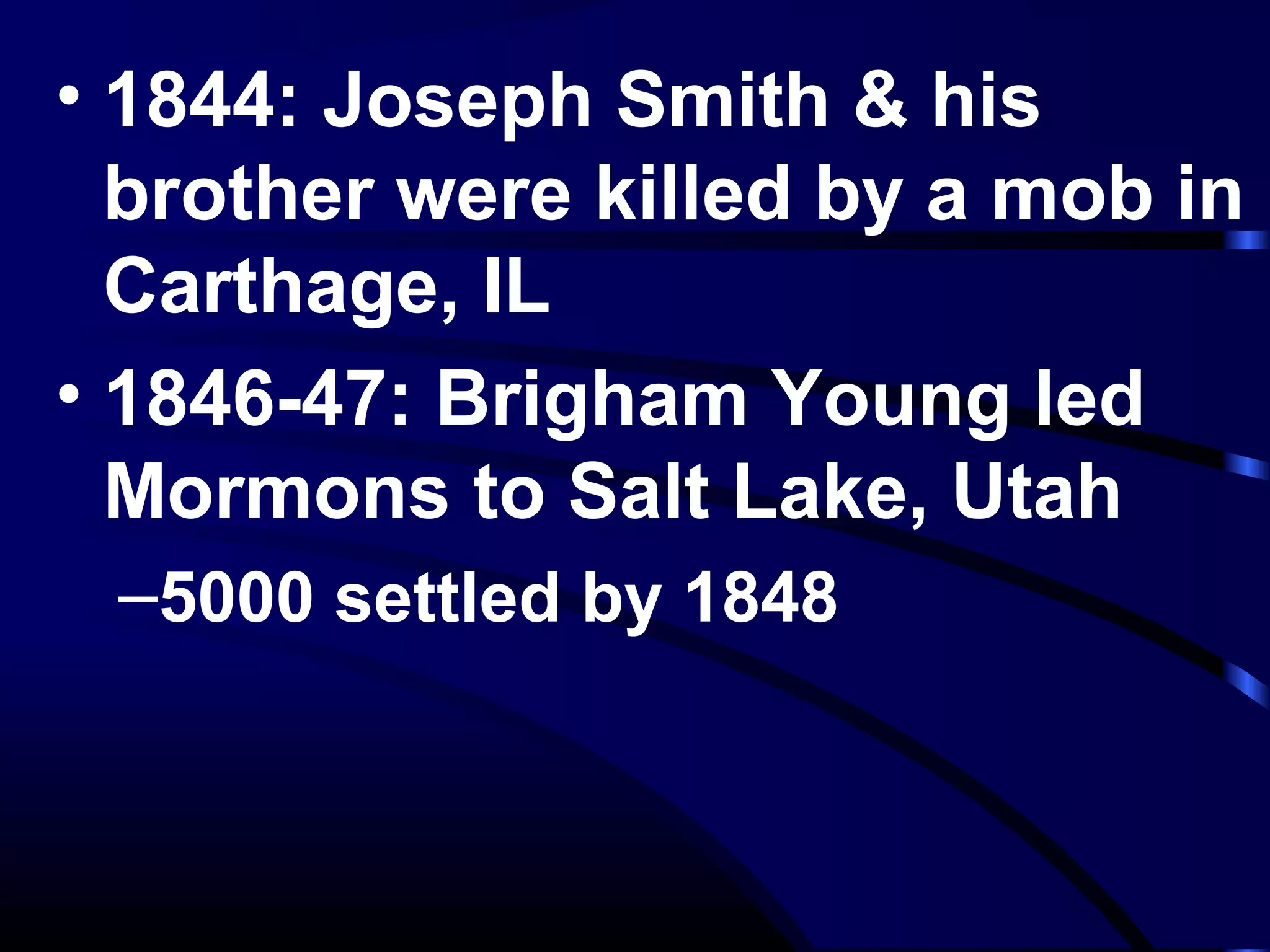 • 1844: Joseph Smith & his
brother were killed by a mob in
Carthage, IL
• 1846-47: Brigham Young led
Mormons to Salt Lake, Utah
–5000 settled by 1848
 