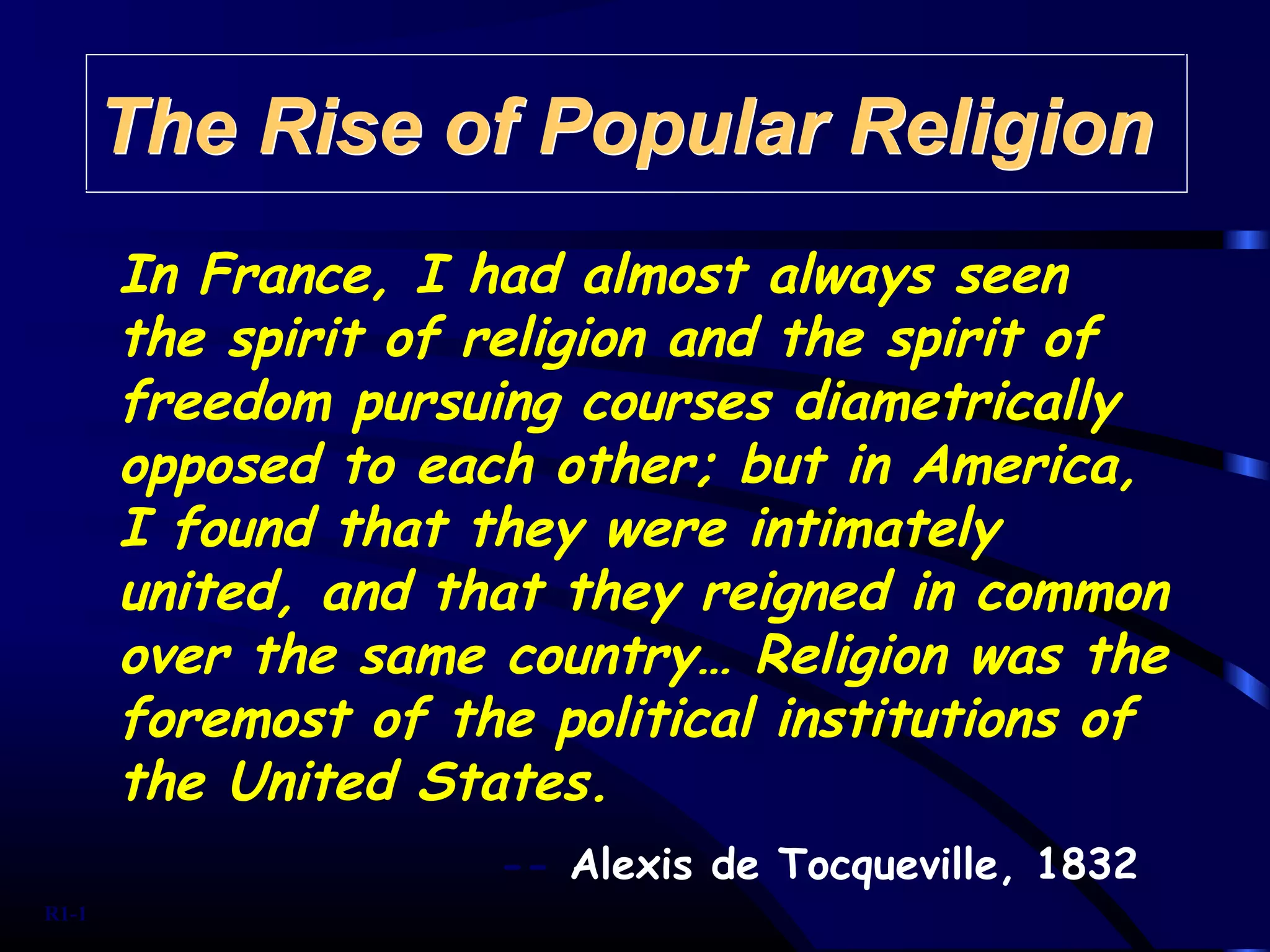 In France, I had almost always seen
the spirit of religion and the spirit of
freedom pursuing courses diametrically
opposed to each other; but in America,
I found that they were intimately
united, and that they reigned in common
over the same country… Religion was the
foremost of the political institutions of
the United States.
-- Alexis de Tocqueville, 1832
The Rise of Popular ReligionThe Rise of Popular Religion
R1-1
 