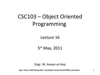 CSC103 – Object Oriented
     Programming

                         Lecture 16

                      5th May, 2011


                  Engr. M. Anwar-ul-Haq
Engr. Anwar, OOP Spring 2011, Foundation University (FUIEMS), Islamabad   1
                                                                          1
 