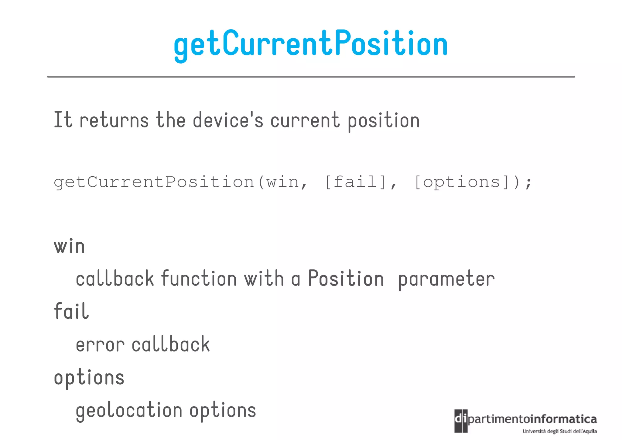 getCurrentPosition

It returns the device's current position

getCurrentPosition(win, [fail], [options]);


win
  callback function with a Position parameter
fail
  error callback
options
  geolocation options
 