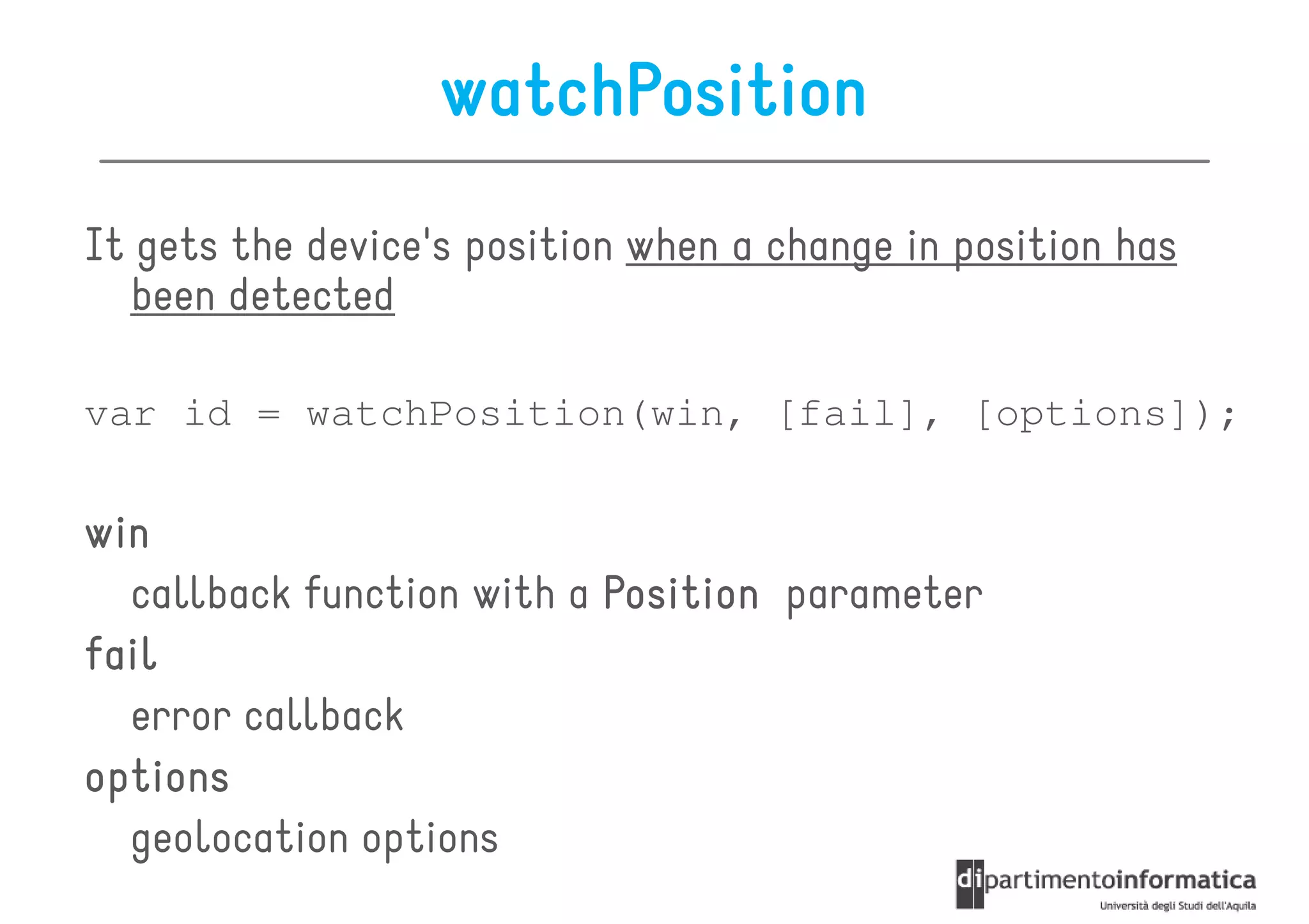 watchPosition
It gets the device's position when a change in position has
  been detected

var id = watchPosition(win, [fail], [options]);

win
  callback function with a Position parameter
fail
  error callback
options
  geolocation options
 