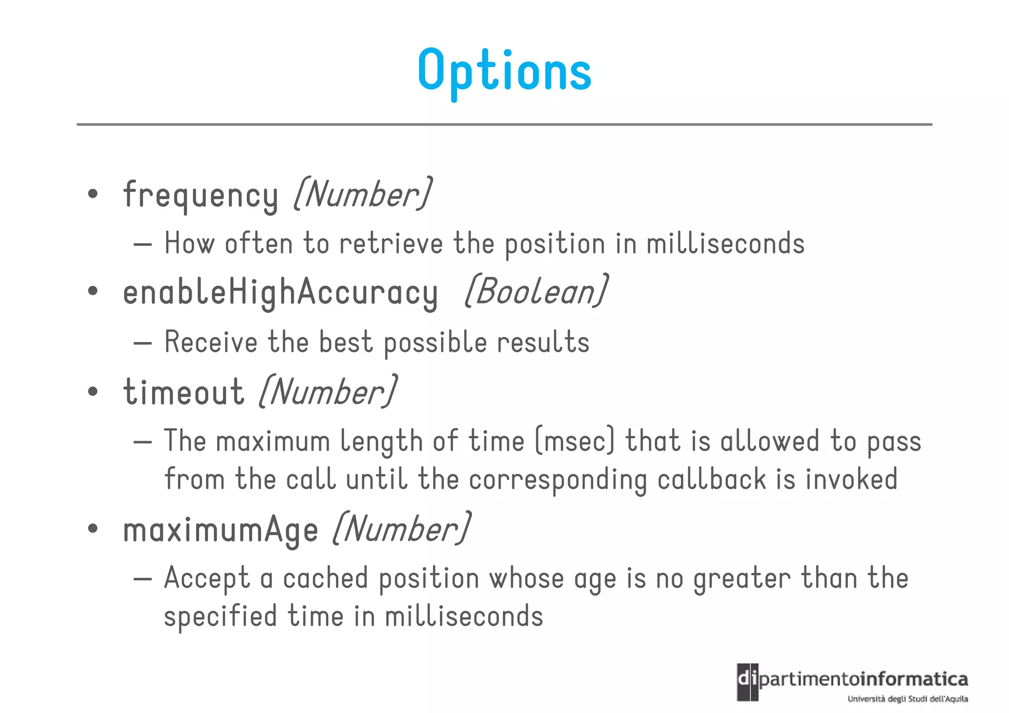 Options

• frequency (Number)
  – How often to retrieve the position in milliseconds
• enableHighAccuracy (Boolean)
  – Receive the best possible results
• timeout (Number)
  – The maximum length of time (msec) that is allowed to pass
    from the call until the corresponding callback is invoked
• maximumAge (Number)
  – Accept a cached position whose age is no greater than the
    specified time in milliseconds
 