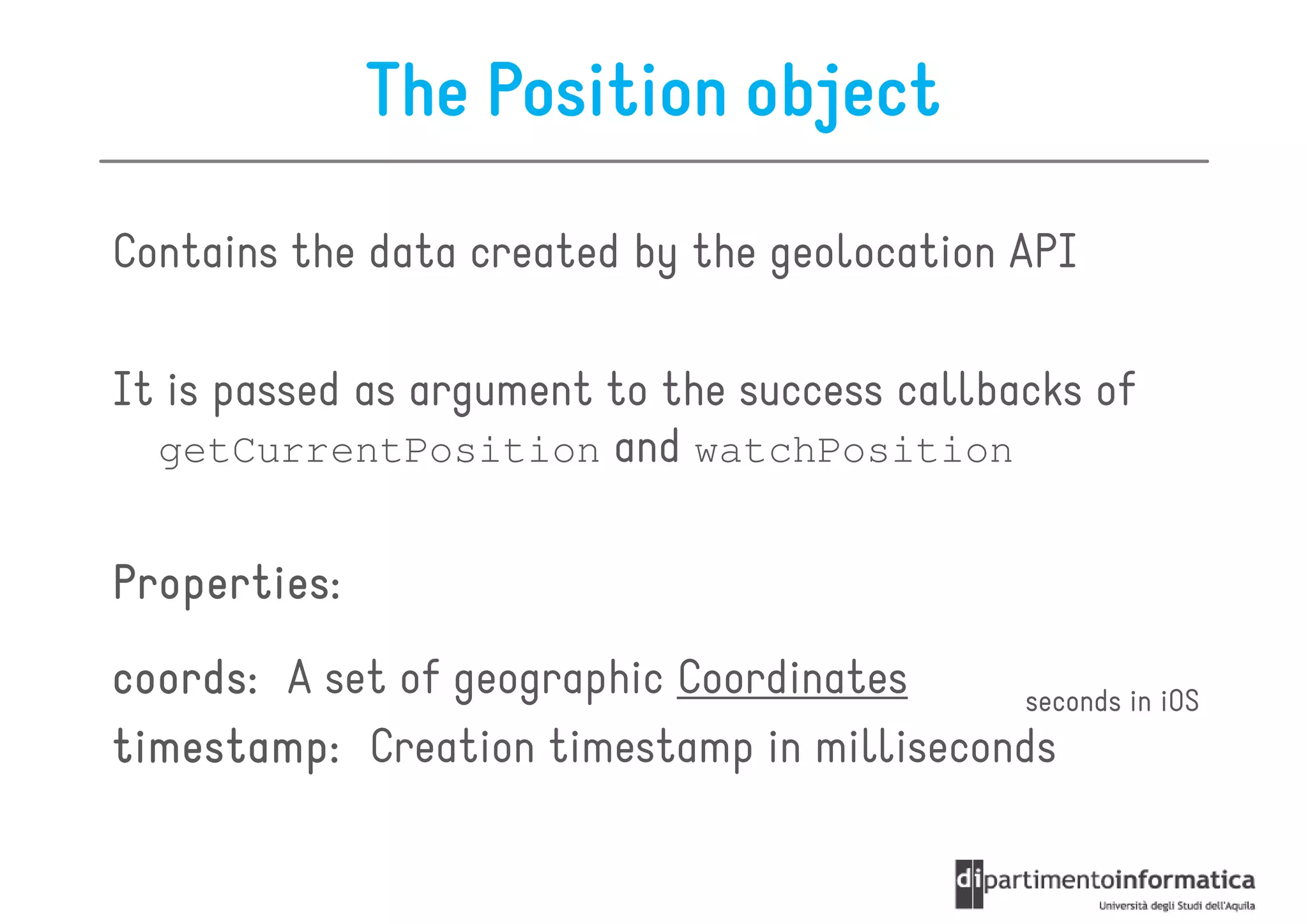 The Position object

Contains the data created by the geolocation API

It is passed as argument to the success callbacks of
  getCurrentPosition and watchPosition


Properties:
coords:
coords: A set of geographic Coordinates     seconds in iOS
timestamp: Creation timestamp in milliseconds
 