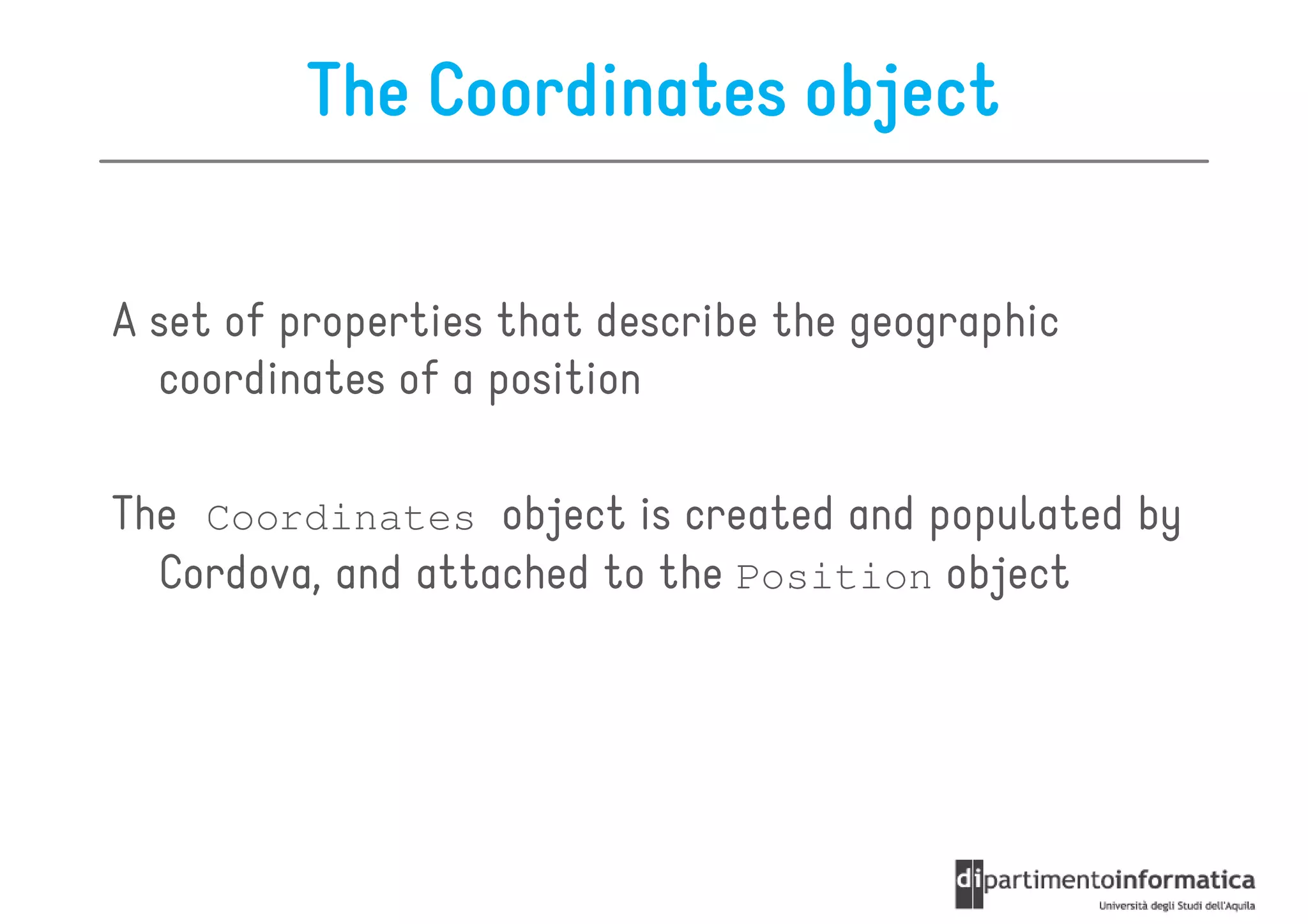 The Coordinates object

A set of properties that describe the geographic
  coordinates of a position

The Coordinates object is created and populated by
  Cordova, and attached to the Position object
 