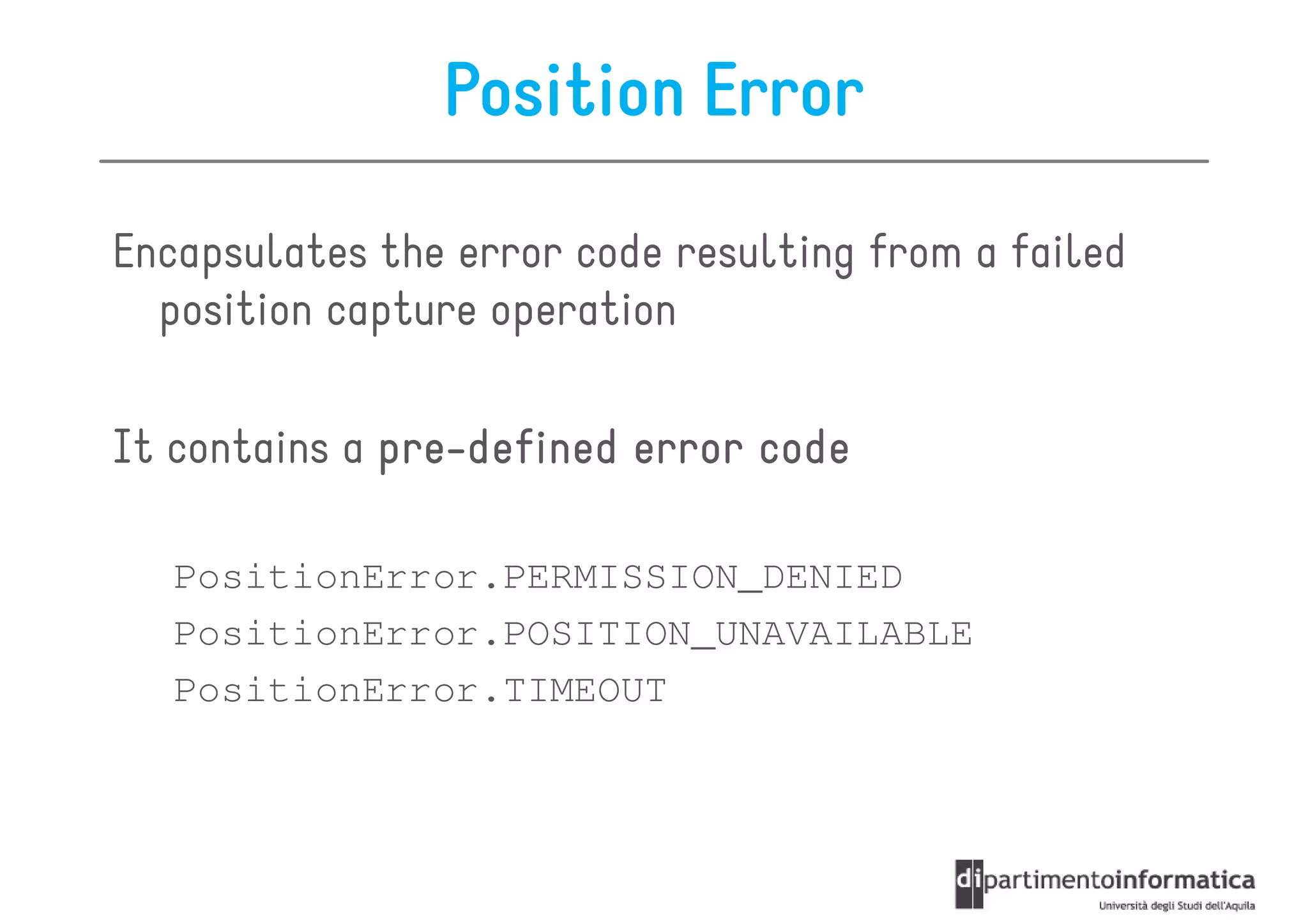 Position Error

Encapsulates the error code resulting from a failed
  position capture operation

It contains a pre-defined error code
              pre-

   PositionError.PERMISSION_DENIED
   PositionError.POSITION_UNAVAILABLE
   PositionError.TIMEOUT
 