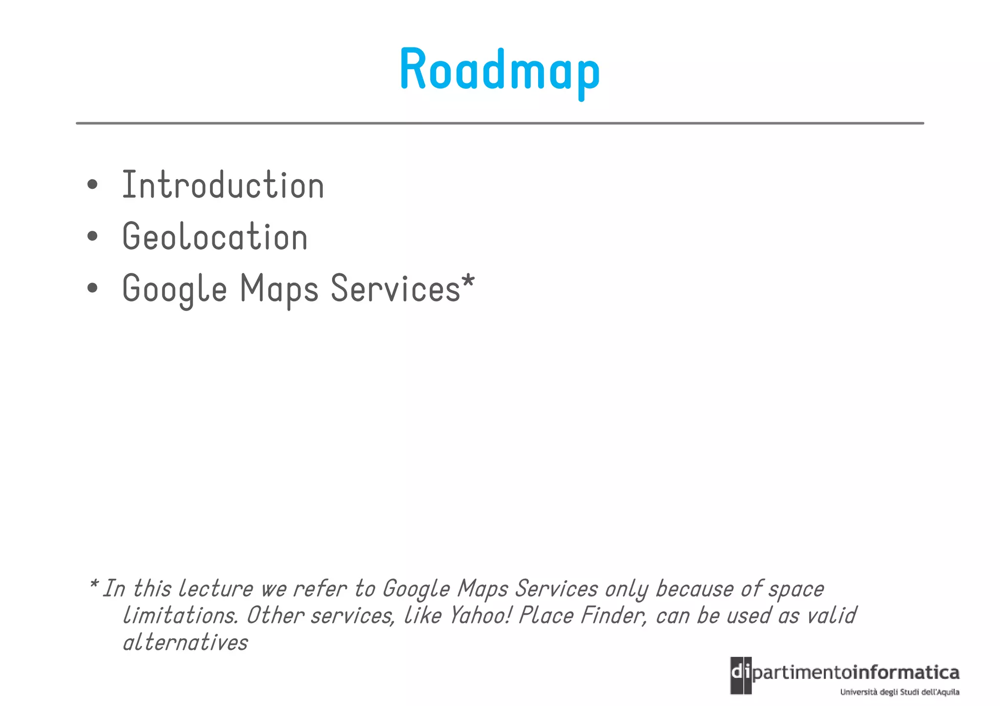 Roadmap
• Introduction
• Geolocation
• Google Maps Services*




* In this lecture we refer to Google Maps Services only because of space
    limitations. Other services, like Yahoo! Place Finder, can be used as valid
    alternatives
 
