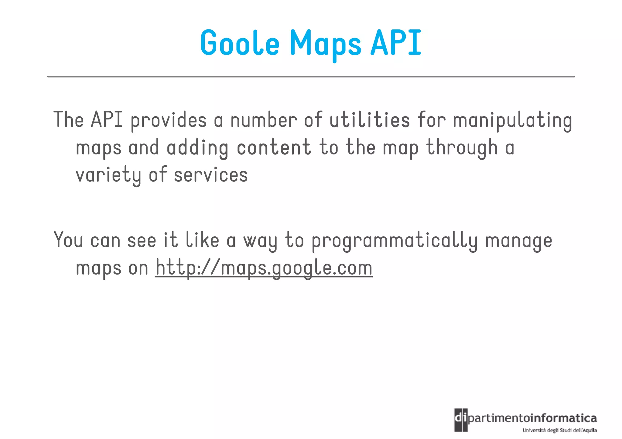 Goole Maps API

The API provides a number of utilities for manipulating
  maps and adding content to the map through a
  variety of services

You can see it like a way to programmatically manage
  maps on http://maps.google.com
 