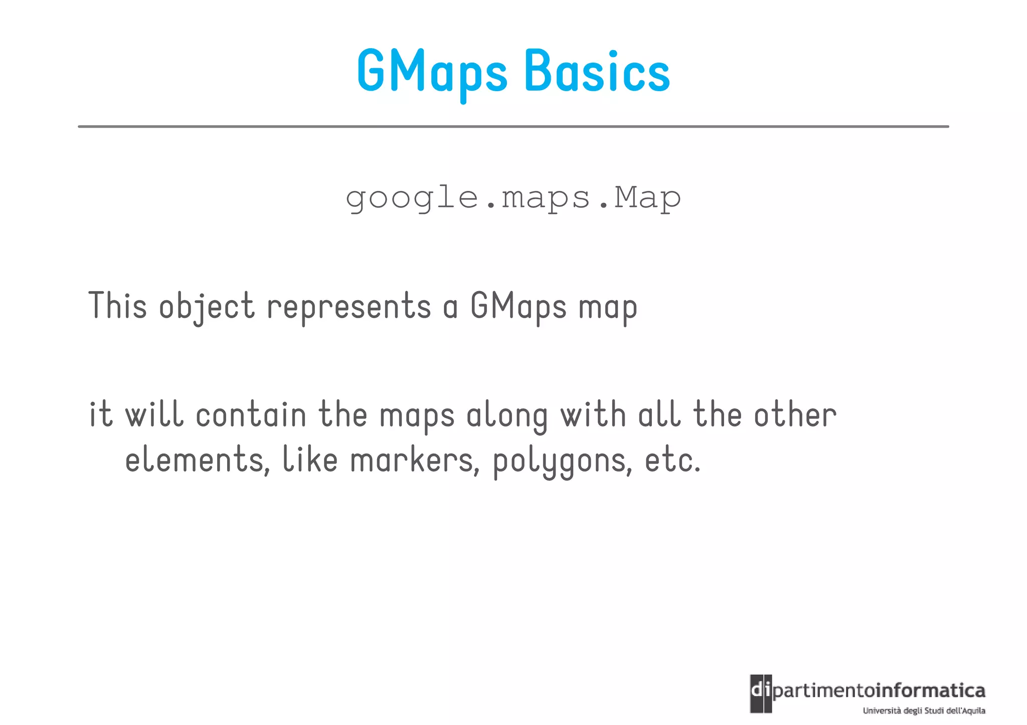 GMaps Basics
                google.maps.Map

This object represents a GMaps map

it will contain the maps along with all the other
   elements, like markers, polygons, etc.
 