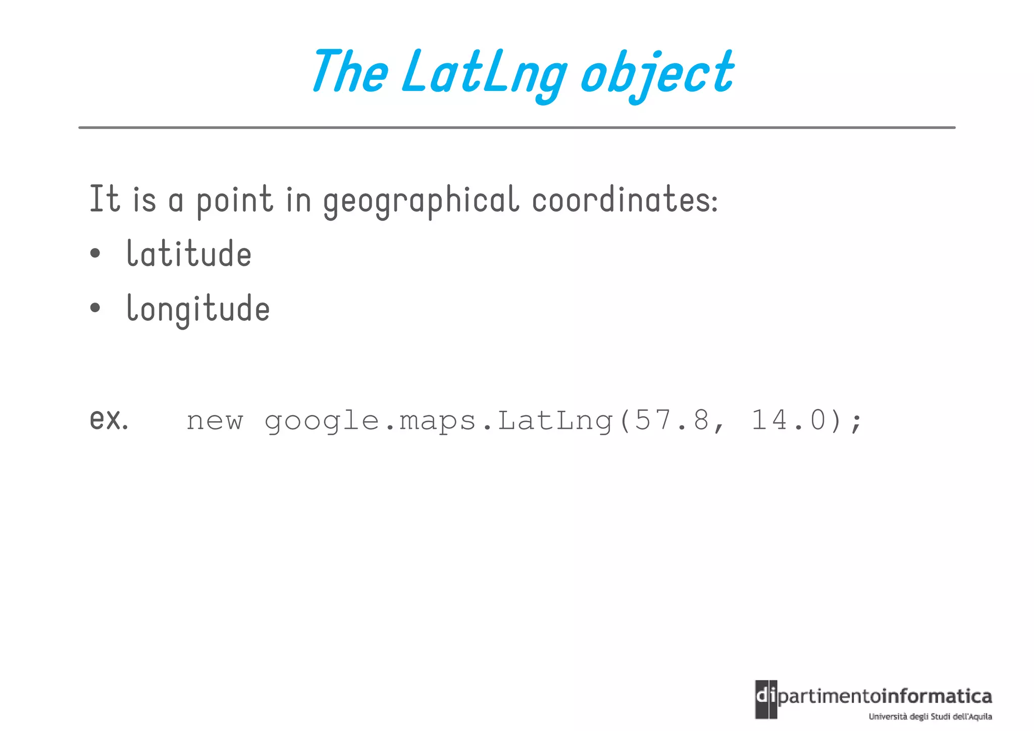 The LatLng object
It is a point in geographical coordinates:
• latitude
• longitude

ex.   new google.maps.LatLng(57.8, 14.0);
 