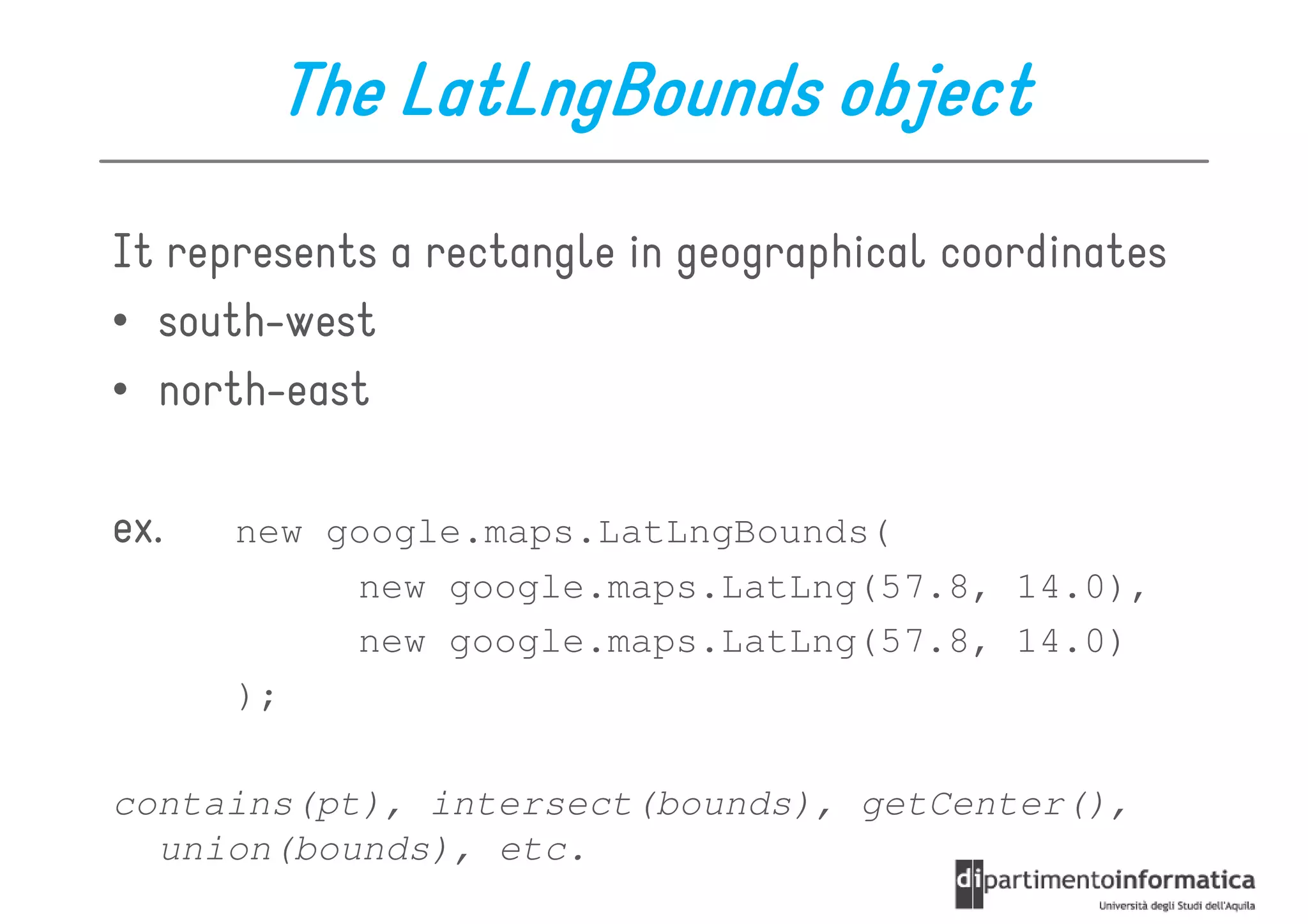 The LatLngBounds object
It represents a rectangle in geographical coordinates
• south-west
• north-east

ex.   new google.maps.LatLngBounds(
           new google.maps.LatLng(57.8, 14.0),
           new google.maps.LatLng(57.8, 14.0)
      );

contains(pt), intersect(bounds), getCenter(),
  union(bounds), etc.
 