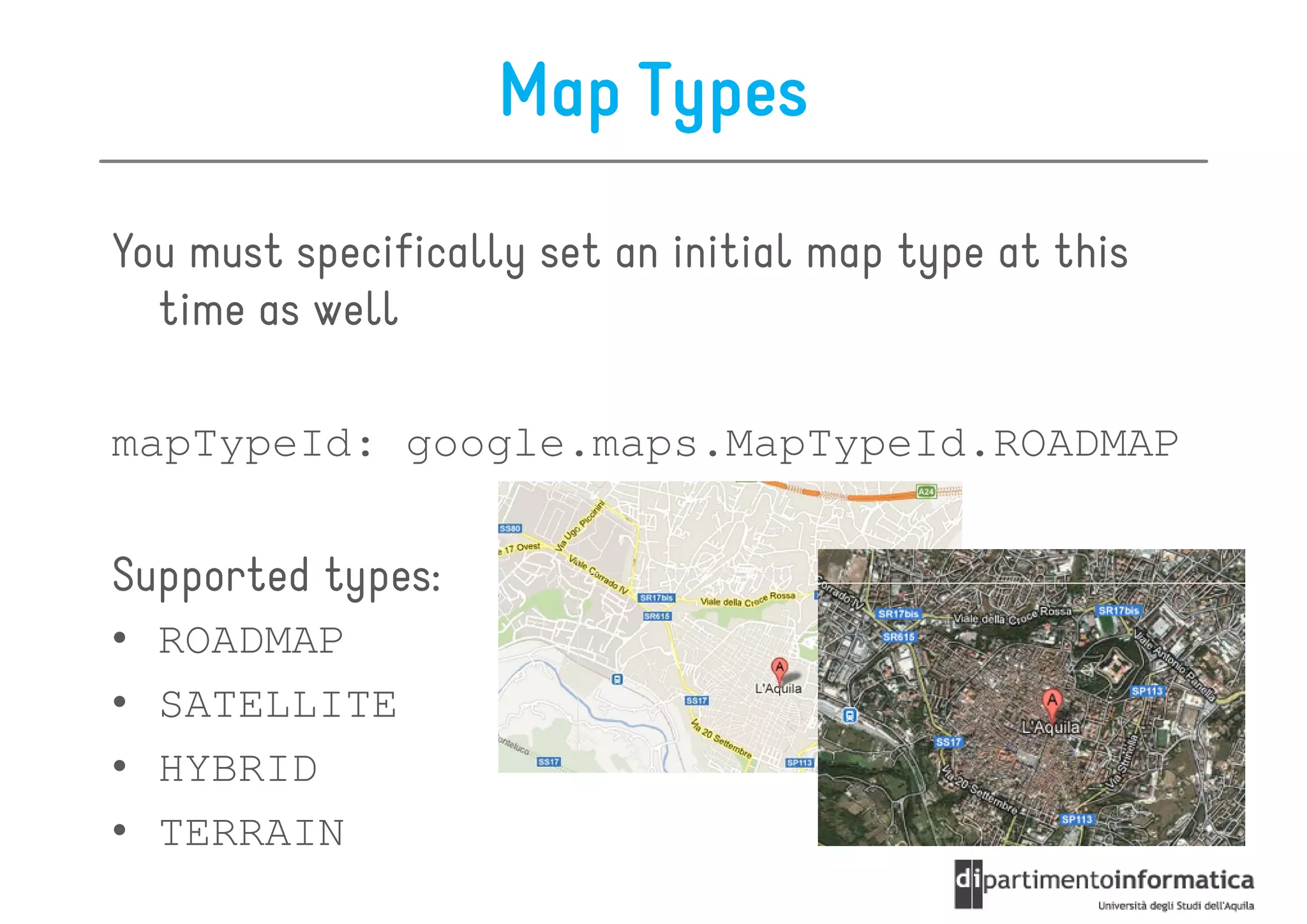 Map Types

You must specifically set an initial map type at this
  time as well

mapTypeId: google.maps.MapTypeId.ROADMAP


Supported types:
•   ROADMAP
•   SATELLITE
•   HYBRID
•   TERRAIN
 