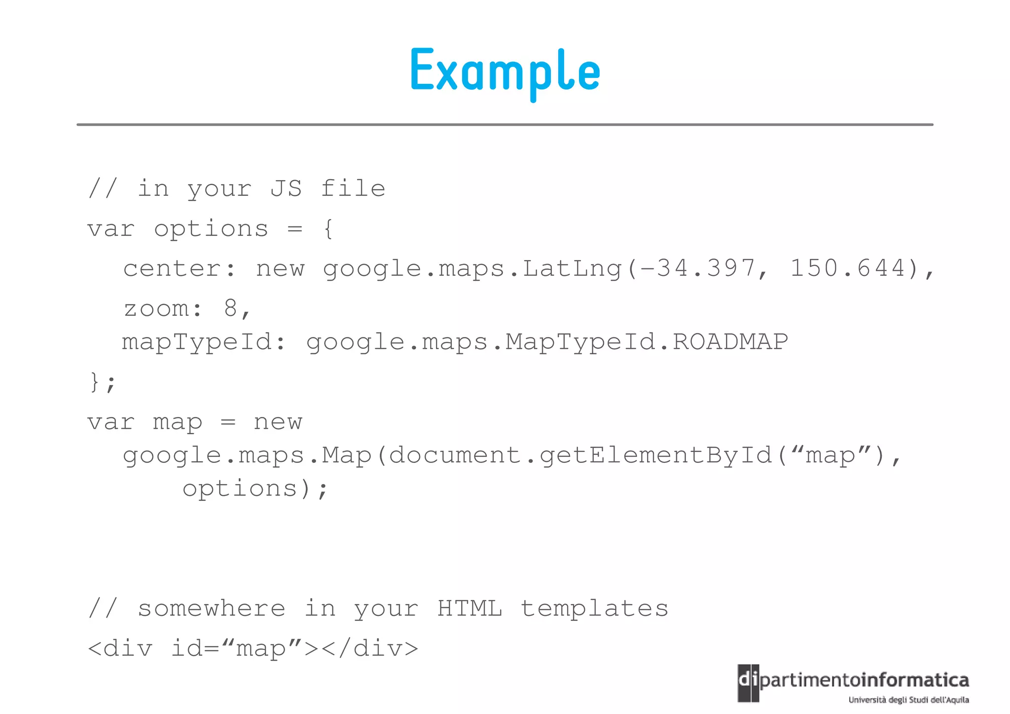 Example
// in your JS file
var options = {
   center: new google.maps.LatLng(-34.397, 150.644),
   zoom: 8,
   mapTypeId: google.maps.MapTypeId.ROADMAP
};
var map = new
   google.maps.Map(document.getElementById(“map”),
       options);



// somewhere in your HTML templates
<div id=“map”></div>
 
