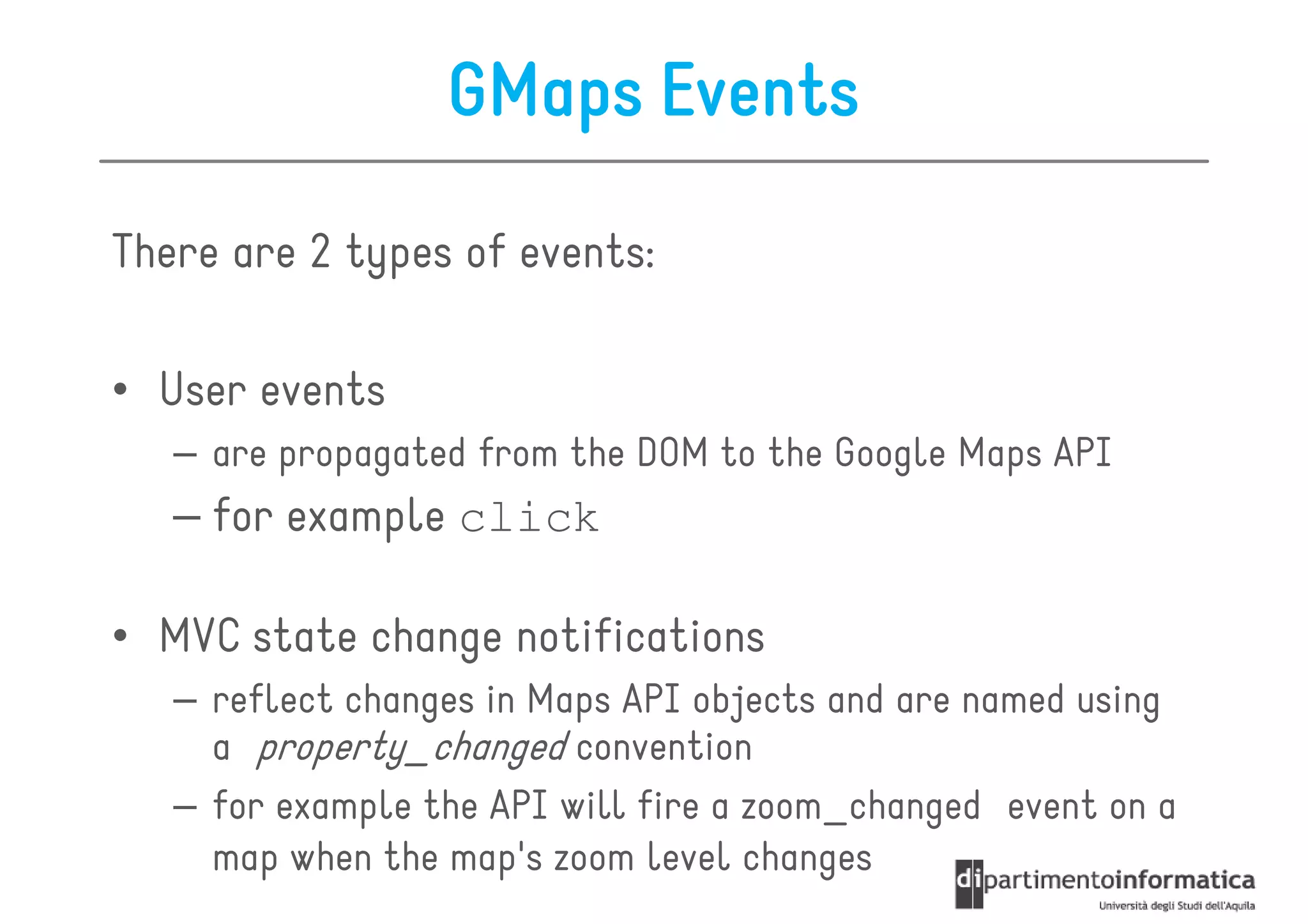 GMaps Events

There are 2 types of events:

• User events
   – are propagated from the DOM to the Google Maps API
   – for example click

• MVC state change notifications
   – reflect changes in Maps API objects and are named using
     a property_changed convention
   – for example the API will fire a zoom_changed event on a
     map when the map's zoom level changes
 