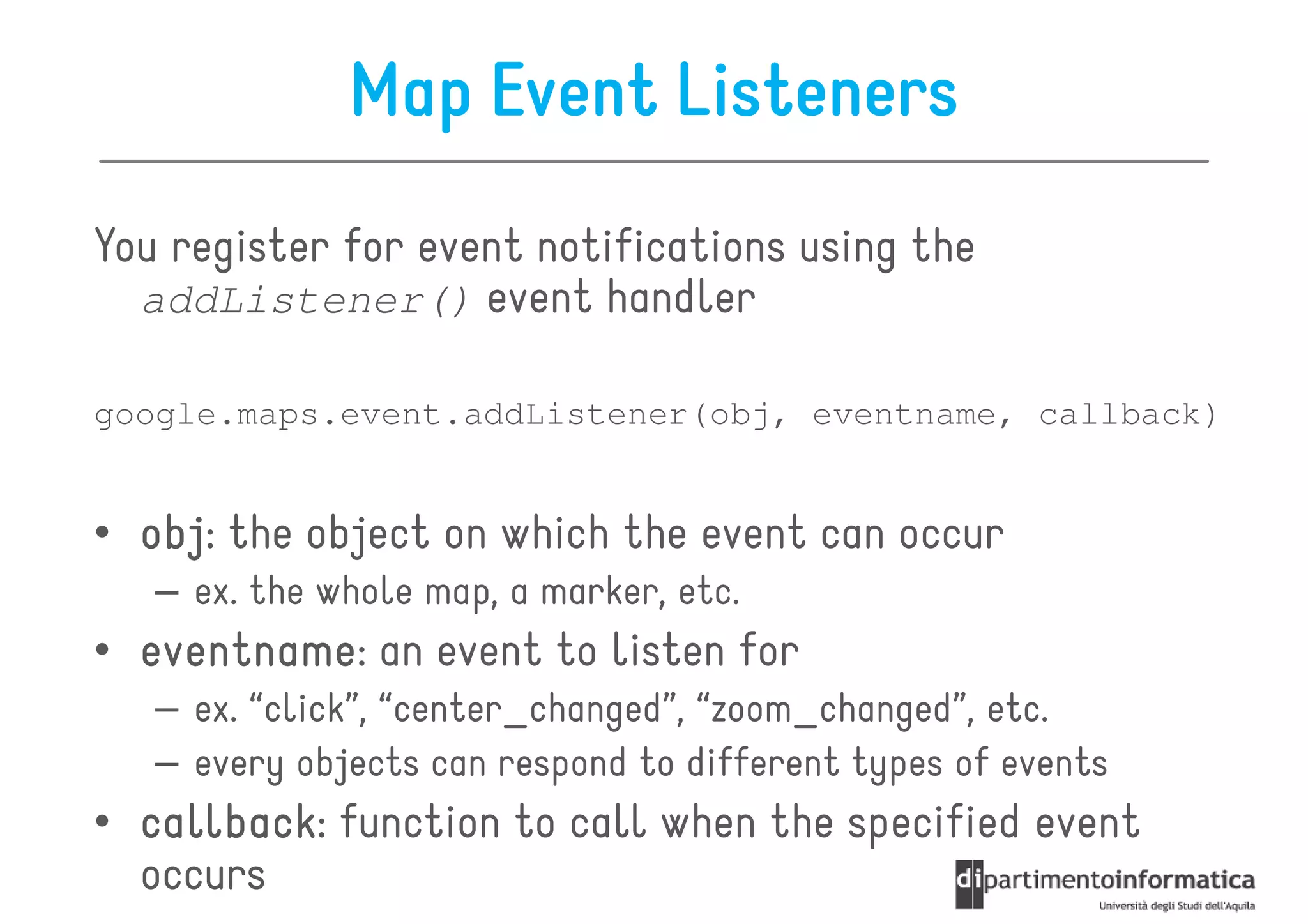 Map Event Listeners
You register for event notifications using the
  addListener() event handler

google.maps.event.addListener(obj, eventname, callback)


• obj the object on which the event can occur
  obj:
   – ex. the whole map, a marker, etc.
• eventname an event to listen for
  eventname:
   – ex. “click”, “center_changed”, “zoom_changed”, etc.
   – every objects can respond to different types of events
• callback function to call when the specified event
  callback:
  occurs
 