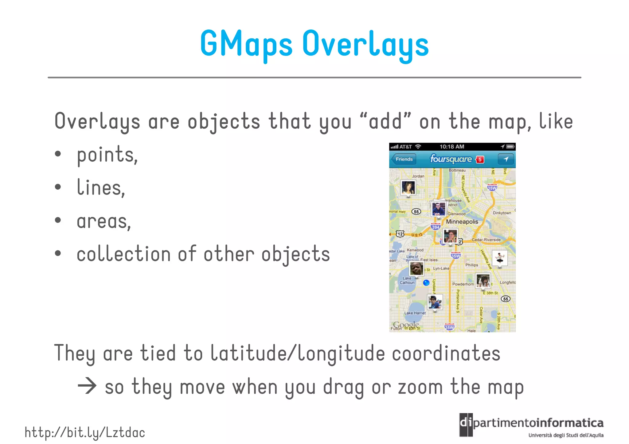 GMaps Overlays

    Overlays are objects that you “add” on the map like
                                               map,
    • points,
    • lines,
    • areas,
    • collection of other objects



    They are tied to latitude/longitude coordinates
         so they move when you drag or zoom the map
http://bit.ly/Lztdac
 