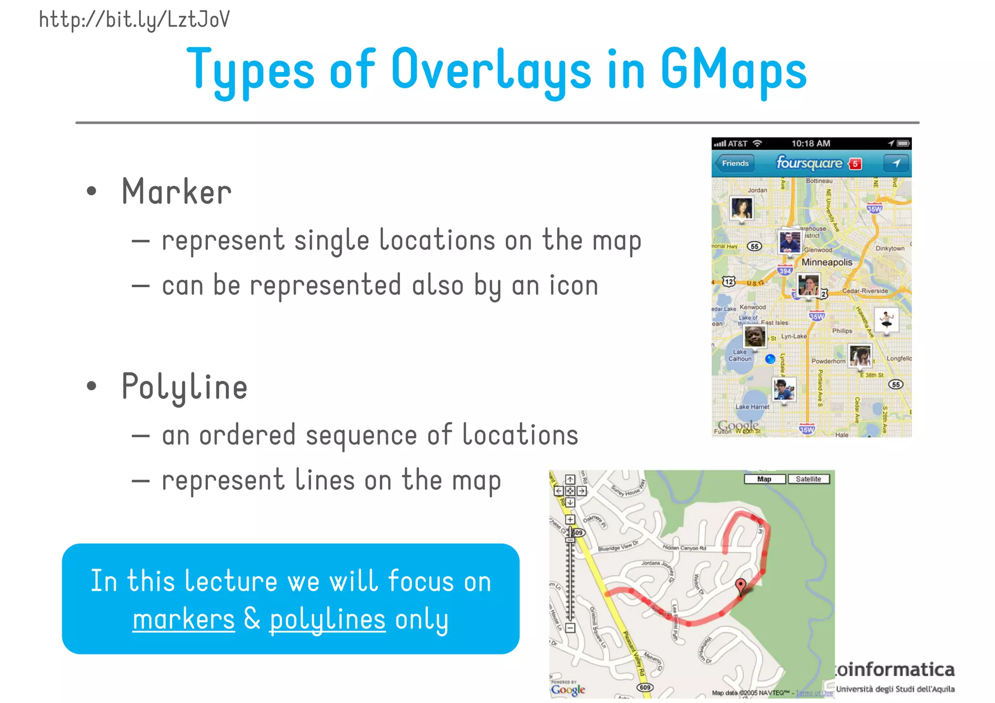 http://bit.ly/LztJoV

               Types of Overlays in GMaps

    • Marker
         – represent single locations on the map
         – can be represented also by an icon


    • Polyline
         – an ordered sequence of locations
         – represent lines on the map


     In this lecture we will focus on
        markers & polylines only
 
