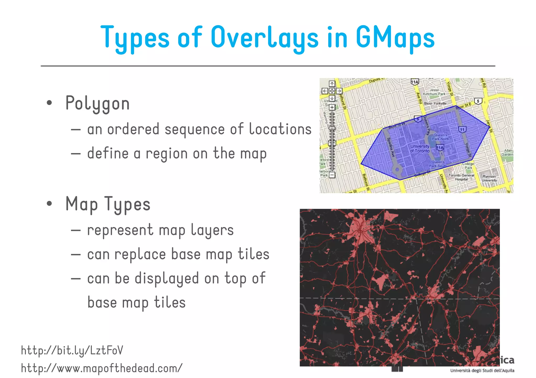 Types of Overlays in GMaps

    • Polygon
        – an ordered sequence of locations
        – define a region on the map


    • Map Types
        – represent map layers
        – can replace base map tiles
        – can be displayed on top of
          base map tiles

http://bit.ly/LztFoV
http://www.mapofthedead.com/
 
