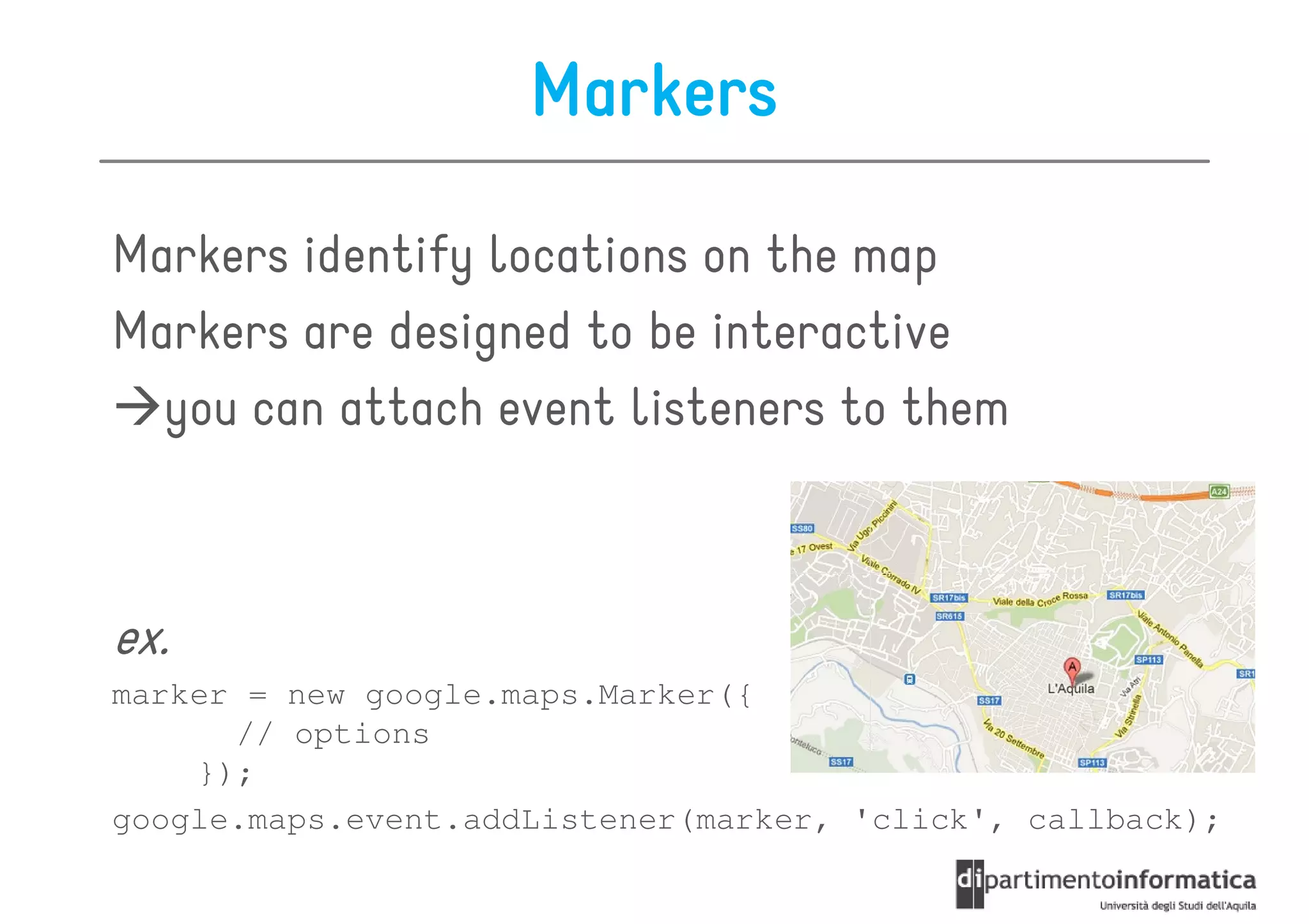 Markers

Markers identify locations on the map
Markers are designed to be interactive
  you can attach event listeners to them



ex.
marker = new google.maps.Marker({
      // options
    });
google.maps.event.addListener(marker, 'click', callback);
 