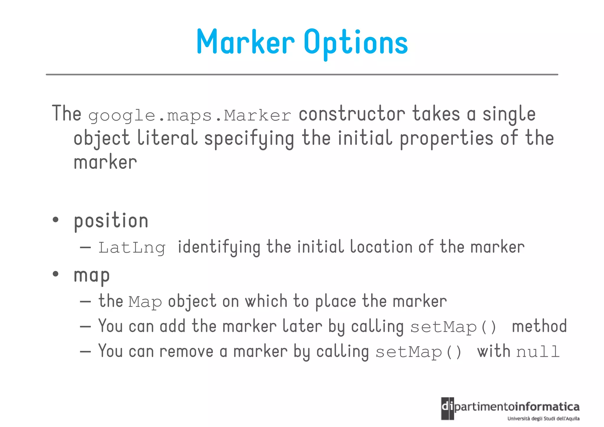 Marker Options
The google.maps.Marker constructor takes a single
  object literal specifying the initial properties of the
  marker

• position
   – LatLng identifying the initial location of the marker
• map
   – the Map object on which to place the marker
   – You can add the marker later by calling setMap() method
   – You can remove a marker by calling setMap() with null
 