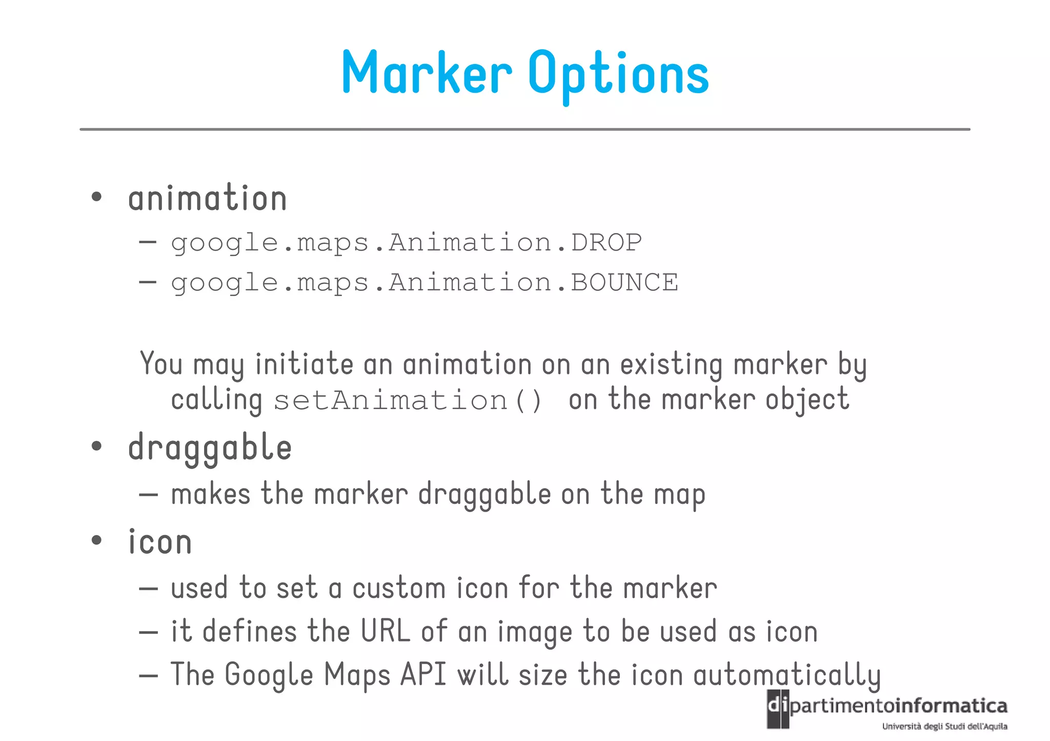 Marker Options
• animation
  – google.maps.Animation.DROP
  – google.maps.Animation.BOUNCE

  You may initiate an animation on an existing marker by
    calling setAnimation() on the marker object
• draggable
  – makes the marker draggable on the map
• icon
  – used to set a custom icon for the marker
  – it defines the URL of an image to be used as icon
  – The Google Maps API will size the icon automatically
 