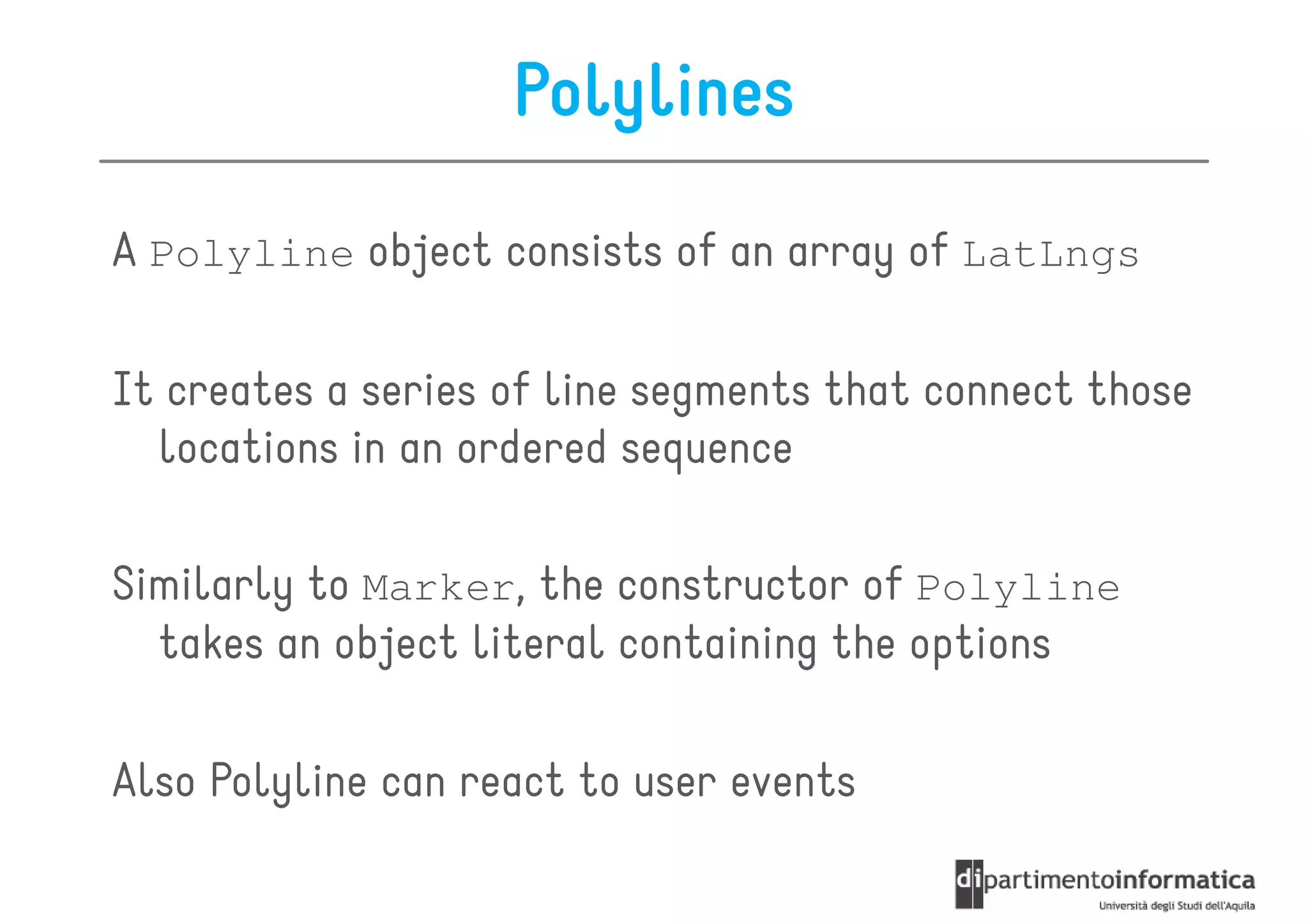 Polylines
A Polyline object consists of an array of LatLngs

It creates a series of line segments that connect those
  locations in an ordered sequence

Similarly to Marker, the constructor of Polyline
  takes an object literal containing the options

Also Polyline can react to user events
 