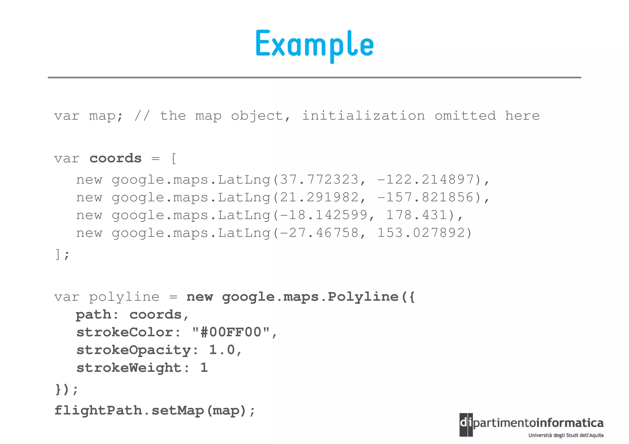Example
var map; // the map object, initialization omitted here

var coords = [
   new google.maps.LatLng(37.772323, -122.214897),
   new google.maps.LatLng(21.291982, -157.821856),
   new google.maps.LatLng(-18.142599, 178.431),
   new google.maps.LatLng(-27.46758, 153.027892)
];

var polyline = new google.maps.Polyline({
   path: coords,
   strokeColor: "#00FF00",
   strokeOpacity: 1.0,
   strokeWeight: 1
});
flightPath.setMap(map);
 